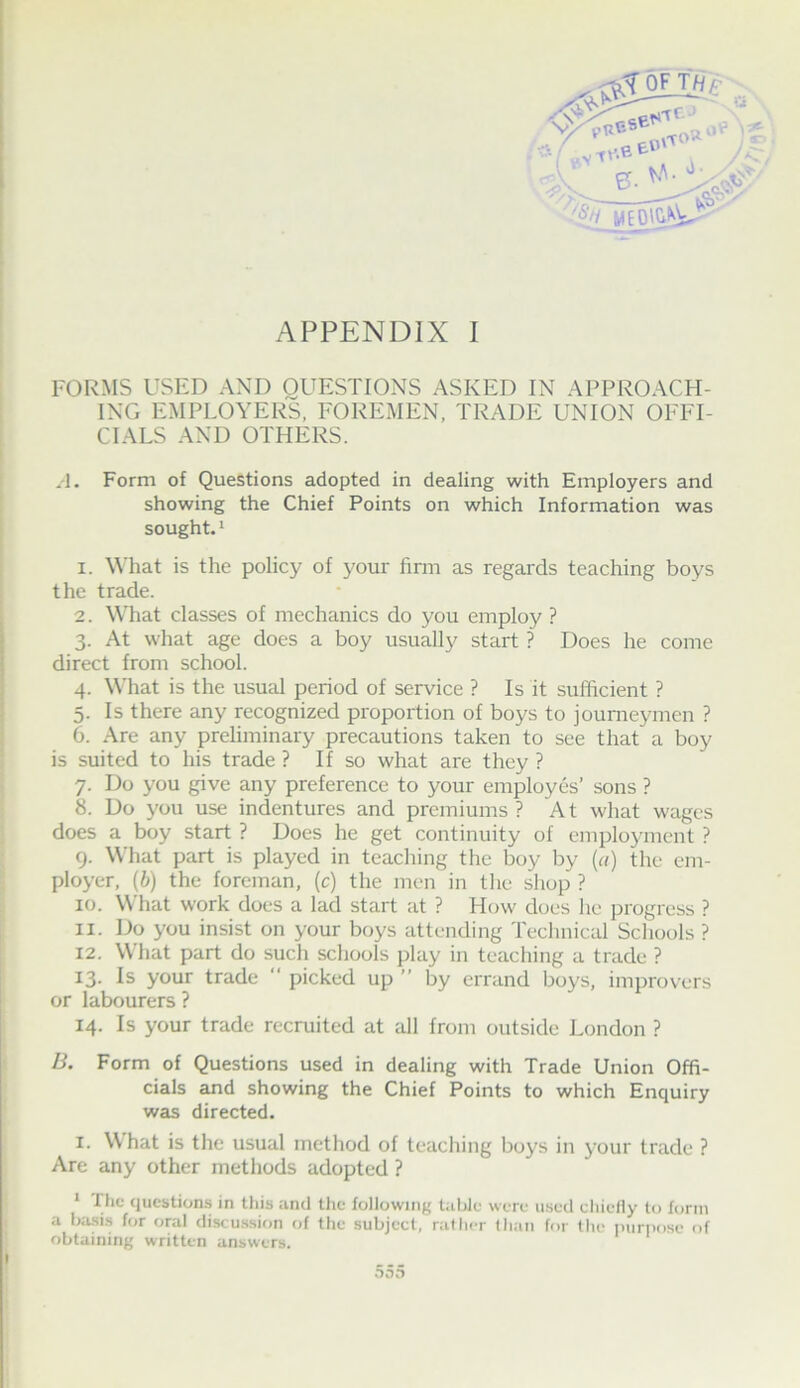 ' FORMS USED AND QUESTIONS ASKED IN APPROACH- ’ ING EMPLOYERS, FOREMEN, TRADE UNION OFFI- i CIALS AND OTHERS. ^ A. Form of Questions adopted in dealing with Employers and showing the Chief Points on which Information was * sought. 1 ' I. What is the policy of your finn as regards teaching boys ' the trade. 2. What classes of mechanics do you employ ? ; ■ 3. At what age does a boy usually start ? Does he come ;) direct from school. I 4. What is the usual period of service ? Is it sufficient ? ) 5. Is there any recognized proportion of boys to jounieymen ? 6. Are any preliminary precautions taken to see that a boy I is suited to his trade ? If so what are they ? j 7. Do you give any preference to your employes’ sons ? i 8. Do you use indentures and premiums? At what wages i does a boy start ? Does he get continuity of emplojmient ? ■ 9. What part is played in teaching the boy by {a) the em- i ployer, (b) the foreman, (c) the men in the shop ? 10. What work does a lad start at ? Flow does he progress ? 11. Do you insist on your boys attending Technical Schools ? 12. What part do such schools play in teaching a trade ? 13. Is your trade “ picked up ” by errand boys, improvers or labourers ? 14. Is your trade recruited at all from outside London ? B. Form of Questions used in dealing with Trade Union Offi- cials and showing the Chief Points to which Enquiry was directed. I. What is the usual method of teaching boys in your trade ? Are any other methods adopted ? * t he questions in this and tlie following table were used chiefly to form a ba.sis for oral discu.s.sion of the subject, rather lhan for the purpose of obtaining written answers. I