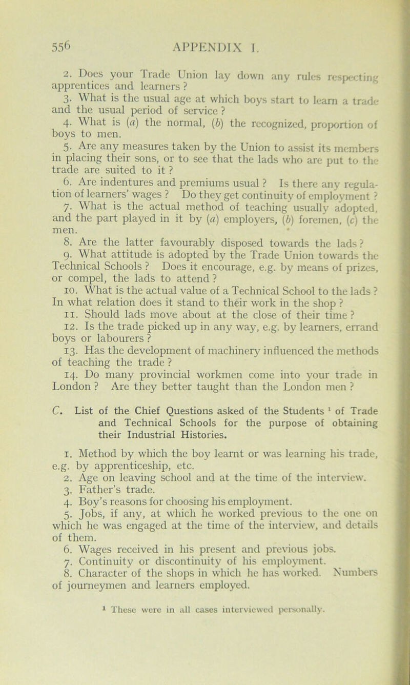 536 apim<:ni)Ix I. 2. Docs your 1 niclc Union lay down any rules rcsp«'<;ting apprentices and learners ? 3. What is the usual age at which boys start to learn a trade and the usual period of service ? 4. What is {a) the normal, {b) the recognized, proportion of boys to men. 5. Are any measures taken by the Union to assist its members in placing their sons, or to see that the lads who are put to the trade are suited to it ? 6. Are indentures and premiums usual ? Is there any regula- tion of learners’ wages ? Do they get continuity of employment ? 7. What is the actual method of teaching usually adopted, and the part played in it by {a) employers, (6) foremen, (c) the men. 8. Are the latter favourably disposed towards the lads? 9. What attitude is adopted by the Trade Union towards the Technical Schools ? Does it encourage, e.g. by means of prizes, or compel, the lads to attend ? 10. What is the actual value of a Technical School to the lads ? In what relation does it stand to their work in the shop ? 11. Should lads move about at the close of their time ? 12. Is the trade picked up in any way, e.g. by learners, errand boys or labourers ? 13. Has the development of machinery influenced the methods of teaching the trade ? 14. Do many provincial workmen come into your trade in London ? Are they better taught than the London men ? C. List of the Chief Questions asked of the Students * of Trade and Technical Schools for the purpose of obtaining their Industrial Histories. 1. Method by which the boy learnt or was learning his trade, e.g. by apprenticeship, etc. 2. Age on leaving school and at the time of the inter^new. 3. Father’s trade. 4. Boy’s reasons for choosing his employment. 5. Jobs, if any, at which he worked previous to the one on which he was engaged at the time of the intendew, and details of them. 6. Wages received in his present and previous jobs. 7. Continuity or discontinuity of his employment. 8. Character of the shops in which he has worked. Xumbers of journeymen and learners employed. ‘ These were in all cases interviewed jK'rsonally.