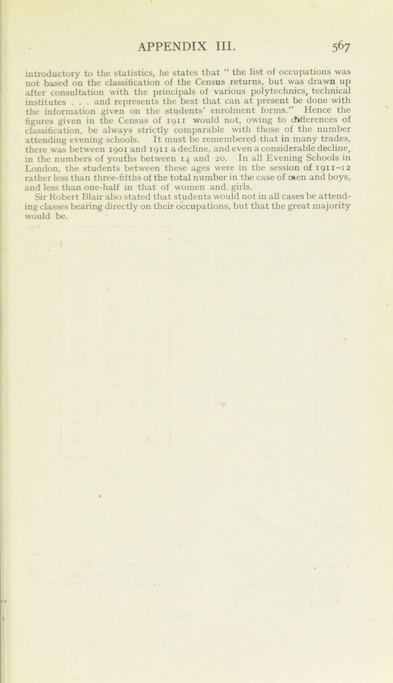 introductory to the statistics, he states tliat  the list of occupations was not based on the classification of the Census returns, but was drawn up after consultation with the principals of various polytechnics, technical institutes . . . and represents the best that can at present be done with the information given on the students’ enrolment forms. Hence the figures given in the Census of 1911 would not. owing to chfferences of classification, be always strictly comparable with those of the number attending evening schools. It must be remembered that in many trades, there was between igoi and 1911 adecUne, and even a considerable decline, in the numbers of youths between 14 and 20. In all Evening Schools in London, the students between these ages were in the session of 1911-12 rather less than three-fifths of the total number in the case of men and boys, and less than one-half in that of women and . girls. Sir Robert Blair also stated that students would not in all cases be attend- ing classes bearing directly on their occupations, but that the great majority would be.