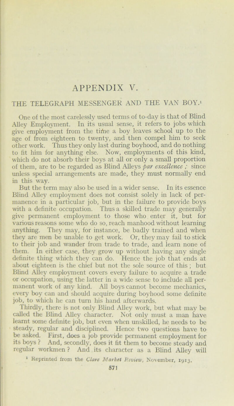 THE TELEGRAPH MESSENGER AND THE VAN BOY.^ One of the most carelessly used terms of to-day is that of Blind Alley Employment. In its usual sense, it refers to jobs which give employment from the tirtie a boy leaves school up to the age of from eighteen to twenty, and then compel him to seek other work. Thus they only last during boyhood, and do nothing to fit him for anything else. Now, employments of this kind, which do not absorb their boys at all or only a small proportion of them, are to be regarded as Blind Alleys par excellence ; since imless special arrangements are made, they must normally end in this way. But the term may also be used in a wider sense. In its essence Blind Alley employment does not consist solely in lack of per- manence in a particular job, but in the failure to pro\dde boys with a definite occupation. Thus a skilled trade may generally give permanent employment to those who enter it, but for various reasons some who do so, reach manhood without learning anything. They may, for instance, be badly trained and when they are men be unable to get work. Or, they may fail to stick to their job and wander from trade to trade, and learn none of them. In either case, they grow up without having any single definite thing which they can do. Hence the job that ends at about eighteen is the chief but not the sole source of this; but Blind Alley employment covers every failure to acquire a trade or occupation, using the latter in a wide sense to include all per- manent work of any kind. AU boys cannot become mechanics, every boy can and should acquire during boyhood some definite job, to which he can turn his hand afterwards. Thirdly, there is not only Blind Alley work, but what may be called the Blind Alley character. Not only must a man have learnt some definite job, but even when unskilled, he needs to be steady, regular and disciplined. Hence two questions have to be asked. First, does a job provide permanent employment for its boys ? And, secondly, does it fit them to become steady and regular workmen ? And its character as a Blind Alley will * Reprinted from the Clare Market Review, November, 1913.
