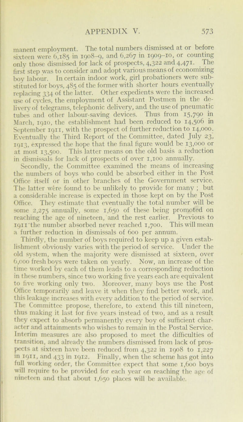 mancnt employment. The total numbers dismissed at or before si.xteen were (1,183 in 1008-9, and (i,2()7 in 1909-10, or counting only those dismissed for lack of prospects, 4,322 and 4,471. The first step was to consider and adopt various means of economizing boy labour. In certain indoor work, girl probationers were sub- stituted for boys, 485 of the former with shorter hours eventually replacing 334 of the latter. Other expedients were the increased use of cycles, the employment of Assistant Postmen in the de- livery of telegrams, telephonic delivery, and the use of pneumatic tubes and other labour-saving devices. Thus from 15.790 in March, 1910, the establishment had been reduced to 14,506 in September 1911, with the prospect of further reduction to 14,000. Eventually the Third Report of the Committee, dated July 23, 1913, e.xpressed the hope that the final figure would be 13,000 or at most 13,500. This latter means on the old basis a reduction in dismissals for lack of prospects of over 1,100 annually. Secondly, the Committee examined the means of increasing the numbers of boys who could be absorbed either in the Post Office itself or in other branches of the Government service. The latter were found to be unlikely to provide for many ; but a considerable increase is expected in those kept on by the Post Office. They estimate that eventually the total number will be some 2,275 annually, some 1,650 of these being promoted on reaching the age of nineteen, and the rest earlier. Previous to ipii the number absorbed never reached 1,700. This will mean a further reduction in dismissals of 600 per annum. Thirdly, the number of boys required to keep up a given estab- lishment obviously varies with the period of service. Under the old system, when the majority were dismissed at sixteen, over 6,000 fresh boys were taken on yearly. Now, an increase of the time worked by each of them leads to a corresponding reduction in these numbers, since two working five years each are equivalent to five working only two. Moreover, many boys use the Post Office temporarily and leave it when they find better work, and this leakage increases with every addition to the period of service. The Committee propose, therefore, to extend this till nineteen, thus making it last for five years instead of two, and as a result they expect to absorb permanently every boy of sufficient char- acter and attainments who wishes to remain in the Postal Service. Interim measures are also proposed to meet the difficulties of transition, and already the numbers dismissed from lack of pros- pects at sixteen have been reduced from 4,322 in ic)o8 to 1,227 in 1911, and 433 in 1912. I'inally, when the scheme has got into full working order, the Committee expect that some i,()oo boys will require to be provided for each year on reaching the age of nineteen and that about 1,(150 places will be av.iilable.