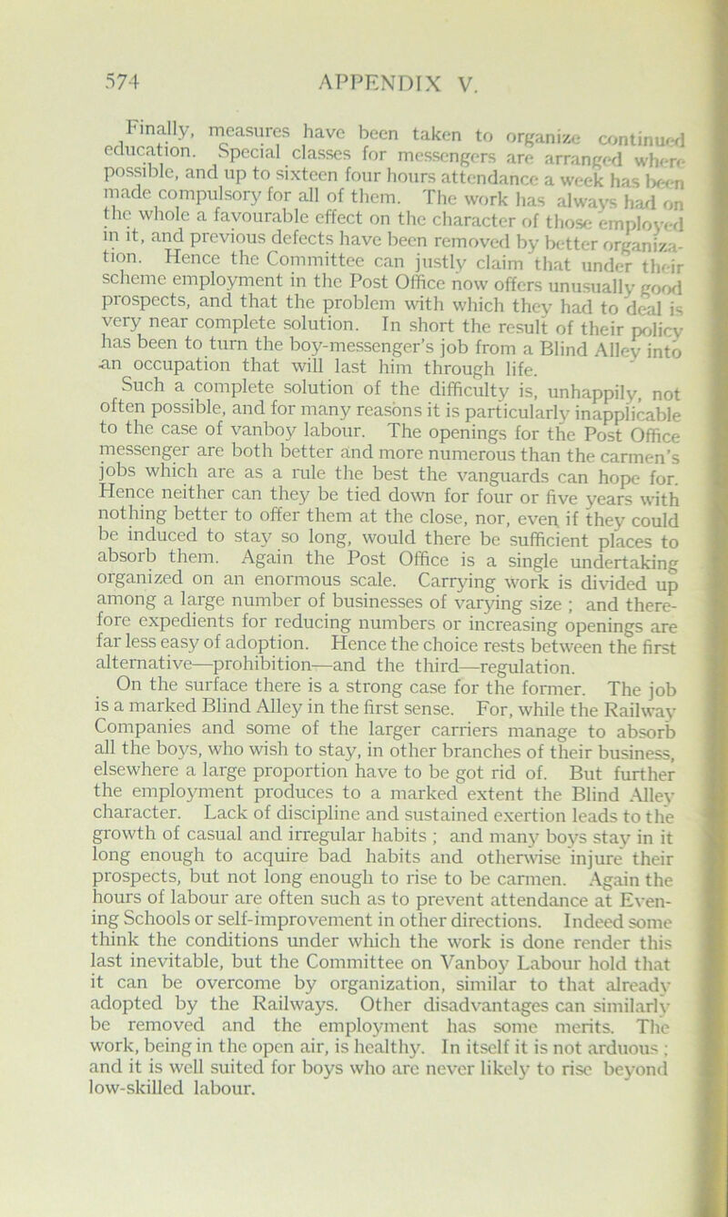 niade compulsory for all of them. The work has always had on the whole a favourable effect on the character of those employed m it, and previous defects have been removed by better organiza- tion. Hence the Committee can justly claim that under their scheme employment in the Post Office now offers unusualiy Rood prospects, and that the problem with which they had to deal is very near complete solution. In short the result of their pr4icy has been to turn the boy-messenger’s job from a Blind Aliev into an occupation that will last him through life. Such a complete solution of the difficulty is, unhappily, not often possible, and for many reasons it is particularly inapplicable j to the case of vanboy labour. The openings for the Post Office I messenger are both better and more numerous than the carmen’s i jobs which are as a nile the best the vanguards can hope for. t Hence neither can they be tied down for four or five years with [ nothing better to offer them at the close, nor, even, if they could | be induced to stay so long, would there be sufficient places to j| absoib them. Again the Post Office is a single undertaking j] organized on an enormous scale. Carrying work is di\nded up | among a large number of businesses of varying size ; and there- | fore expedients for reducing numbers or increasing openings are { far less easy of adoption. Hence the choice rests between the first I alternative—prohibition—and the third—regulation. |j On the surface there is a strong case for the former. The job | is a marked Blind Alley in the first sense. For, while the Railway I Companies and some of the larger carriers manage to absorb jj all the bo3^s, who wish to stay, in other branches of their business, {I elsewhere a large proportion have to be got rid of. But further 1 the emplo3m-ient produces to a marked extent the Blind .\lley 1 character. Lack of discipline and sustained e.xertion leads to the 1 growth of casual and irregular habits ; and many boys stay in it | long enough to acquire bad habits and othervase injure their I prospects, but not long enough to rise to be carmen. Again the I hours of labour are often such as to prevent attendance at Even- I ing Schools or self-improvement in other directions. Indeed some I think the conditions under which the work is done render this I last inevitable, but the Committee on Vanboy Labour hold that J it can be overcome by organization, similar to that alreadv 9 adopted by the Railways. Other disadvantages can similarh' ■ be removed and the emplo3nnent has some merits. The * work, being in the open air, is healthy. In itself it is not arduous ; and it is well suited for boys who are never likel3' to rise beyond low-skilled labour.