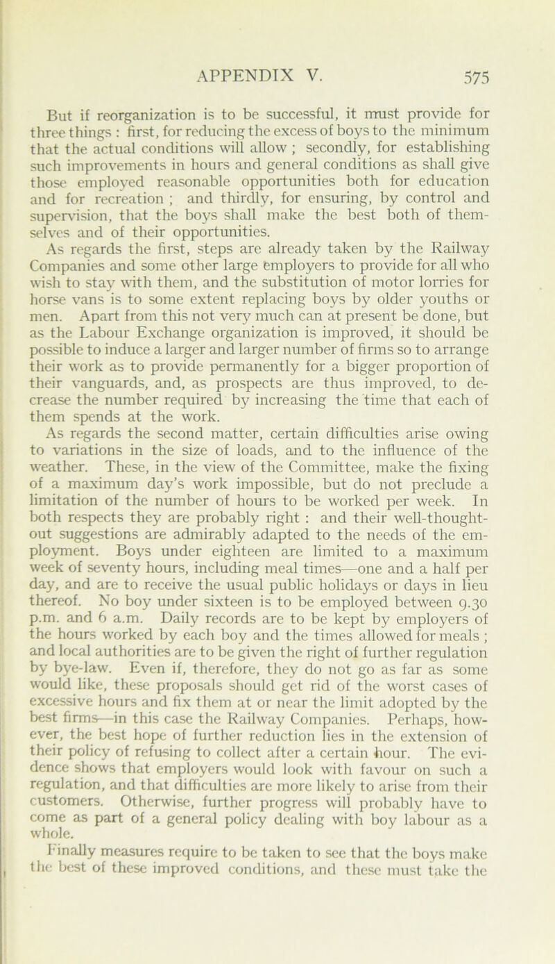 But if reorganization is to be successful, it rrrust provide for three things : first, for reducing the excess of boys to the minimum that the actual conditions will allow ; secondly, for establishing such improvements in hours and general conditions as shall give those employed reasonable opportunities both for education and for recreation ; and thirdly, for ensuring, by control and supervnsion, that the boys shall make the best both of them- selves and of their opportunities. As regards the first, steps are already taken by the Railway Companies and some other large employers to provide for all who wish to stay with them, and the substitution of motor lorries for horse vans is to some extent replacing boys by older youths or men. Apart from this not very much can at present be done, but as the Labour Exchange organization is improved, it should be possible to induce a larger and larger number of firms so to arrange their work as to provide permanently for a bigger proportion of their vanguards, and, as prospects are thus improved, to de- crease the number required by increasing the time that each of them spends at the work. As regards the second matter, certain difficulties arise owing to variations in the size of loads, and to the influence of the weather. These, in the view of the Committee, make the fixing of a maximum day’s work impossible, but do not preclude a limitation of the number of hours to be worked per week. In both respects they are probably right : and their well-thought- out suggestions are admirably adapted to the needs of the em- ployment. Boys under eighteen are limited to a maximum week of seventy hours, including meal times—one and a half per day, and are to receive the usual public holidays or days in lieu thereof. No boy under sixteen is to be employed between g.30 p.m. and 6 a.m. Daily records are to be kept by employers of the hours worked by each boy and the times allowed for meals ; and local authorities are to be given the right of further regulation by bye-law. Even if, therefore, they do not go as far as some would like, these proposals should get rid of the worst cases of excessive hours and fix them at or near the limit adopted by the best firms—in this case the Railway Companies. Perhaps, how- ever, the best hope of further reduction lies in the extension of their policy of refusing to collect after a certain hour. The evi- dence shows that employers would look with favour on such a regulation, and that difficulties are more likely to arise from their customers. Otherwise, further progress will probably have to come as part of a general policy dealing with boy labour as a whole. h'inally measures require to be taken to see that the boys make the best of these improved conditions, and these must lake the