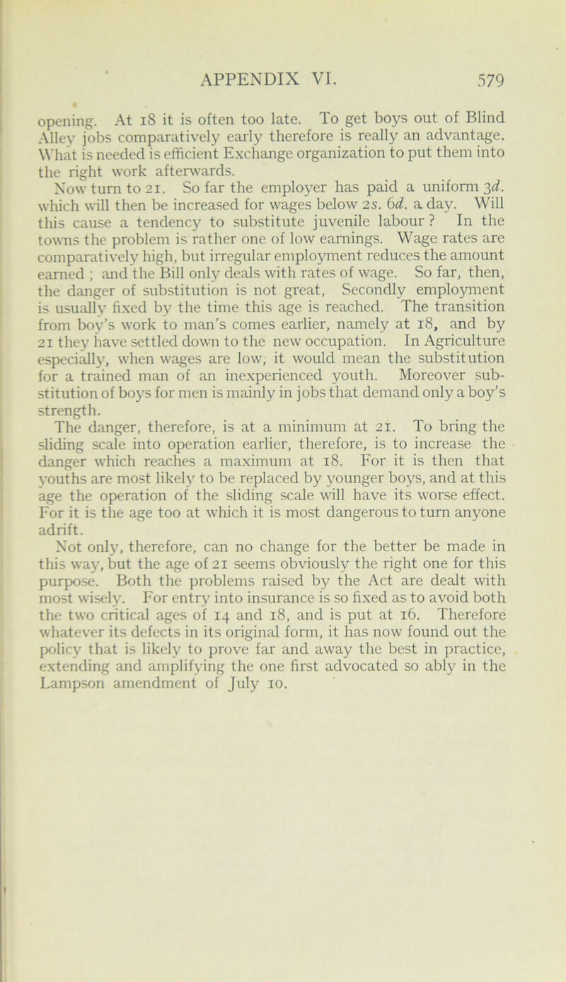 opening. At i8 it is often too late. To get boys out of Blind Alley jobs comparatively early therefore is really an advantage. What is needed is efficient Exchange organization to put them into the right work after^vards. Now turn to 21. So far the employer has paid a uniform 2,d. which will then be increased for wages below 2s. 6d. a day. Will this cause a tendency to substitute juvenile labour ? In the towns the problem is rather one of low earnings. Wage rates are comparatively high, but irregular employment reduces the amount earned ; and the Bill only deals with rates of wage. So far, then, the danger of substitution is not great. Secondly employment is usually fixed by the time this age is reached. The transition from boy’s work to man’s comes earlier, namely at 18, and by 21 they have settled down to the new occupation. In Agriculture especially, when wages are low, it would mean the substitution for a trained man of an inexperienced youth. Moreover sub- stitution of boys for men is mainly in jobs that demand only a boy’s strength. The danger, therefore, is at a minimum at 21. To bring the sliding scale into operation earlier, therefore, is to increase the danger which reaches a maximum at 18. For it is then that youths are most likely to be replaced by younger boys, and at this age the operation of the sliding scale will have its worse effect. For it is the age too at which it is most dangerous to turn anyone adrift. Not only, therefore, can no change for the better be made in this way, but the age of 21 seems obviously the right one for this purpose. Both the problems raised by the Act are dealt with most wisely. For entry into insurance is so fixed as to avoid both the two critical ages of 14 and 18, and is put at 16. Therefore whatever its defects in its original form, it has now found out the policy that is likely to prove far and away the best in practice, extending and amplifying the one first advocated so ably in the Lampson amendment of July 10.