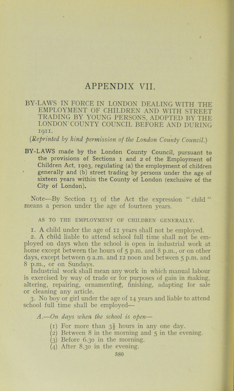 BY-LAWS IN FORCE IN LONDON DEALING WITH THE EMPLOYMENT OF CHILDREN AND WITH STREET TRADING BY YOUNG PERSONS, ADOPTED BY THE LONDON’COUNTY COUNCIL BEFORE AND DURING 1911. {Reprinted by kind permission of the London County Council.) BY-LAWS made by the London County Council, pursuant to the provisions of Sections i and 2 of the Employment of Children Act, 1903, regulating (a) the employment of children • generally and (b) street trading by persons under the age of sixteen years within the County of London (exclusive of the City of London). Note—By Section 13 of the Act the expression ” child ” means a person under the age of fourteen years. AS TO THE EMPLOYMENT OF CHILDREN GENERALLY. 1. A child under the age of ii years shall not be employed. 2. A child liable to attend school full time shall not be em- ployed on days when the school is open in industrial work at home except between the hours of 5 p.m. and 8 p.m., or on other days, except between 9 a.m. and 12 noon and between 5 p.m. and 8 p.m., or on Sundays. Industrial work shall mean any work in which manual labour is exercised by way of trade or for purpo.ses of gain in making, altering, repairing, ornamenting, finishing, adapting for sale or cleaning any article. 3. No boy or girl under the age of 14 years and liable to attend school full time shall be employed— A.—On days when the school is open— (1) For more than 3I hours in anj’ one day. (2) Between 8 in the morning and 5 in the evening. (3) Before 6.30 in the morning. (4) After 8.30 in the evening.