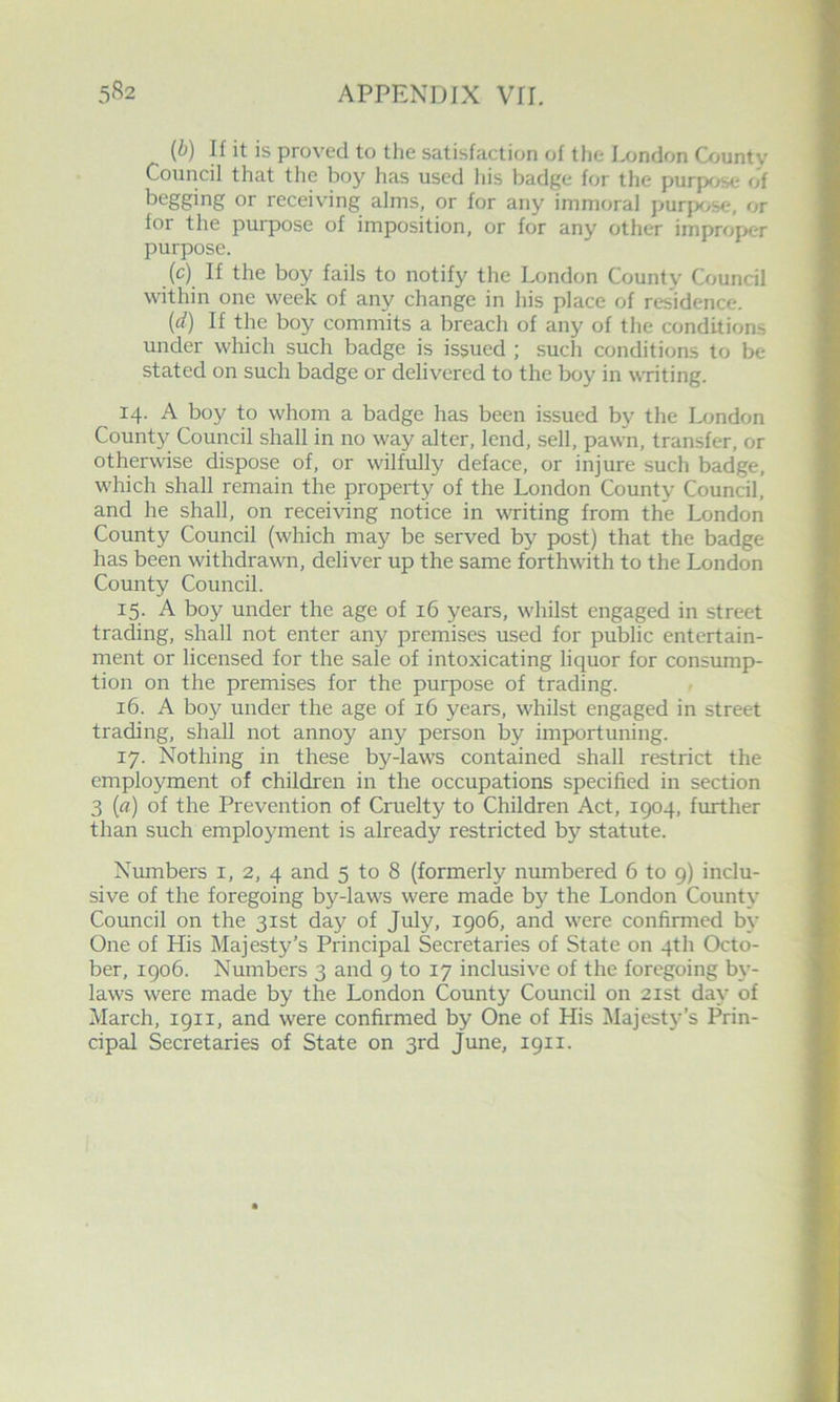 {b) H it is proved to tlie satisfaction of the I^jndon Q»unty Council that the boy has used his badge for the purp<>5>e of begging or receiving alms, or for any immoral purfK/se, or for the purpose of imposition, or for any other improper purpose. (c) If the boy fails to notify the London County Council within one week of any change in his place of residence. {d) If the boy commits a breach of any of the conditions under which such badge is issued ; such conditions to be stated on such badge or delivered to the boy in writing. 14. A boy to whom a badge has been issued by the London County Council shall in no way alter, lend, sell, pawn, transfer, or otherwise dispose of, or wilfully deface, or injure such badge, which shall remain the property of the London County Council, and he shall, on receiving notice in writing from the London County Council (which may be served by post) that the badge has been withdrawn, deliver up the same forthwith to the London County Council. 15. A boy under the age of 16 years, whilst engaged in street trading, shall not enter any premises used for public entertain- ment or licensed for the sale of intoxicating liquor for consump- tion on the premises for the purpose of trading. 16. A boy under the age of 16 years, whilst engaged in street trading, shall not annoy any person by importuning. 17. Nothing in these by-laws contained shall restrict the employment of children in the occupations specified in section 3 {a) of the Prevention of Cruelty to Children Act, 1904, further than such employment is already restricted by statute. Numbers i, 2, 4 and 5 to 8 (formerly numbered 6 to g) inclu- sive of the foregoing by-laws were made by the London County Council on the 31st day of July, igo6, and were confirmed by One of His Majesty’s Principal Secretaries of State on 4th Octo- ber, igo6. Numbers 3 and 9 to 17 inclusive of the foregoing by- laws were made by the London County Council on 21st day of March, 1911, and were confirmed by One of His Majesty’s Prin- cipal Secretaries of State on 3rd June, igii.