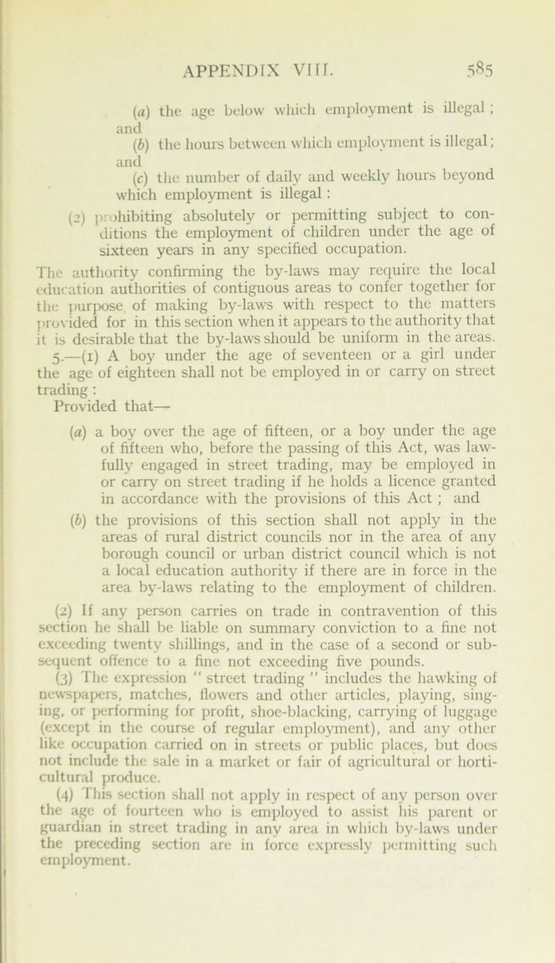 (rt) the age below wliich employment is illegal ; and (b) the hours between which employment is illegal; and (c) the number of daily and weekly hours beyond which employment is illegal: (2) prohibiting absolutely or permitting subject to con- ditions the employroent of children under the age of sixteen years in any specified occupation. The authority confirming the by-laws may require the local education authorities of contiguous areas to confer together for the ])urpose of making by-laws with respect to the matters pro\ ided for in this section when it appears to the authority that it is desirable that the by-laws should be uniform in the areas. 5.—(i) A boy under the age of seventeen or a girl under the age of eighteen shall not be employed in or carry on street trading : Provided that— (a) a boy over the age of fifteen, or a boy under the age of fifteen who, before the passing of this Act, was law- fully engaged in street trading, may be employed in or carry on street trading if he holds a licence granted in accordance with the provisions of this Act; and (b) the provisions of this section shall not apply in the areas of rural district councils nor in the area of any borough council or urban district council which is not a local education authority if there are in force in the area by-laws relating to the employment of children. (2) If any person carries on trade in contravention of this section he shdl be liable on summary conviction to a fine not exceeding twenty shillings, and in the case of a second or sub- sequent offence to a fine not exceeding five pounds. (3) The expression “ street trading ” includes the hawking of newspapers, matches, flowers and other articles, playing, sing- ing, or performing for profit, shoe-blacking, carrying of luggage (except in the course of regular employment), and any other like occupation carried on in streets or public places, but does not include the sale in a market or fair of agricultural or horti- cultural produce. (4) This section shall not apply in respect of any person over the age of fourteen who is employed to assist liis parent or guardian in street trading in any area in which by-laws under the preceding section are in force expressly permitting such employment.