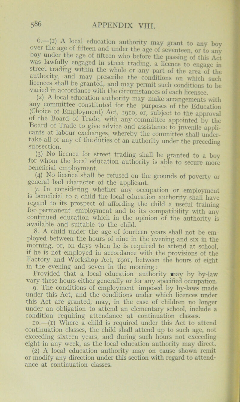 (). (i) A local education authority may grant to any bov over the age of fifteen and under the age of seventeen, or to any boy under the age of fifteen who before the passing of this Act was lawfully engaged in street trading, a licence to engage in street trading within the whole or any jjart of the area of the a.uthority, and may prescribe the conditions on which such licences shall be granted, and may permit such conditions to be varied in accordance with the circumstances of each licensee. (2) A local education authority may make arrangements with any committee constituted for the purposes of the Education (Choice of Employment) Act, 1910, or, subject to the approval of the Board of Trade, with any committee appointed by the Board of Trade to give advice and assistance to juvenile appli- cants at labour exchanges, whereby the committee shall under- take all or any of the duties of an authority under the preceding subsection. (3) No licence for street trading shall be granted to a boy for whom the local education authority is able to secure more beneficial employment. (4) No licence shall be refused on the grounds of poverty or general bad character of the applicant. 7. In considering whether any occupation or employment is beneficial to a child the local education authority shall have regard to its prospect of affording the child a useful training for permanent employment and to its compatibility with any continued education wdiich in the opinion of the authority is available and suitable to the child. 8. A child under the age of fourteen years shall not be em- ployed between the hours of nine in the evening and si.x in the morning, or, on days w'hen he is required to attend at school, if he is not employed in accordance with the provisions of the Factory and Workshop Act, 1901, betw^een the hours of eight in the evening and seven in the morning: Provided that a local education authority «iay by by-law vary these hours either generally or for any specified occupation. 9. The conditions of employment imposed by by-laws made under this Act, and the conditions under which licences under this Act are granted, may, in the case of children no longer under an obligation to attend an elementarj' school, include a condition requiring attendance at continuation classes. 10. —(i) Where a child is required under this Act to attend continuation classes, the child shall attend up to such age, not exceeding sixteen years, and during such houm not exceeding eight in any week, as the local education authority may direct. (2) A local education authority may on cause showm remit or modify any direction under tliis section with regard to attend- ance at continuation classes.