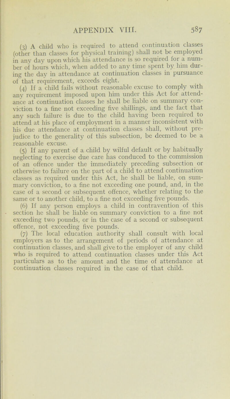 (3) A child who is required to attend continuation classes (other than classes for physical training) shall not be employed in any day upon which his attendance is so required for a num- ber of hours which, when added to any time spent by him dur- ing the day in attendance at continuation classes in pursuance of that requirement, exceeds eight. (4) If a child fails without reasonable excuse to comply with any requirement imposed upon him under this Act for attend- ance at continuation classes he shall be liable on summary con- viction to a fine not exceeding five shillings, and the fact that any such failure is due to the child having been required to attend at his place of employment in a manner inconsistent with his due attendance at continuation classes shall, without pre- judice to the generality of this subsection, be deemed to be a reasonable excuse. (5) If any parent of a child by wilful default or by habitually neglecting to exercise due care has conduced to the commission of an offence under the immediately preceding subsection or otherwise to failure on the part of a child to attend continuation classes as required under this Act, he shall be liable, on sum- maiy conviction, to a fine not exceeding one pound, and, in the case of a second or subsequent offence, whether relating to the same or to another child, to a fine not exceeding five pounds. (6) If any person employs a child in contravention of this section he shall be liable on summary conviction to a fine not exceeding two pounds, or in the case of a second or subsequent offence, not exceeding five pounds. (7) The local education authority shall consult with local employers as to the arrangement of periods of attendance at continuation classes, and shall give to the employer of any child who is required to attend continuation classes under this Act particulars as to the amount and the time of attendance at continuation classes required in the case of that child.