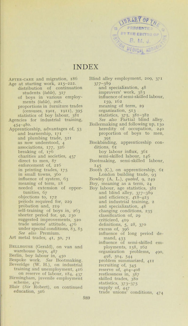 OF^r, , t;:beD!T';. V- P. r.'. j. '«5/y -- , _ . INDEX After-care and migration, i86 Age at starting work, 215-222. distribution of continuation students {table), 317 of boys in various employ- ments (table), 208. proportions in furniture trades (censuses, 1901, 1911). 395 statistics of boy labour, 381 Agencies for industrial training, 454-480. Apprenticeship, advantages of, 53 and learnership, 171 and plumbing trade, 521 as now understood, 4 associations, 177, 326 breaking of, 176 charities and societies, 457 direct to men, 87 enforcement of, 216 in printing trades, 175 in small towns, 360 influence of system, 63 meaning of term, 18 needed extension of oppor- tunities, 67 objections to, 172 periods required for, 229 probation and, 219 self-training of boys in, 263 shorter p>eriod for, 92, 230 suggested improvements, 520 trade unions’ attitude, 476 under special conditions, 83, 85 See also Premium. Art metal trades, 41, 50, 71 Hellhouse (Gerald), on van and warehou.se lx>ys, 487 Berlin, boy labour in, 450 Besfxjke work. See Bw>tmaking. Beveridge (W. H.), on industrial training and unemployment, 416 on reserve of lateur, 184, 437 Birmingham, juvenile employment scheme, 470 Blair (Sir Kolx-rt), on continued education, 316 Blind alley emplojmient, 209, 371 377-389 and specialization, 48 improvers’ work, 383 influence of semi-skilled labour, 159, 162 meaning of term, 29 organization, 513 statistics, 375, 381-382 See also Partial blind alley. Boilermaking and following up, 130 heredity of occupation, 240 proportion of boys to men, 391 Bookbinding, apprenticesliip con- ditions, 61 boy labour influx, 361 semi-skilled labour, 146 Bootmaking, semi-skilled labour, 145 Booth (C.), on apprenticeship, 61 London building trade, 93 Bowley (A. L.), quoted, 9, 249 Boy, meaning as a term, 24 Boy labour, age statistics, 381 and blind alley, 377-389 and efficiency, 4'i 8-423 and industrial training, 2 and specialization, 48 changing conditions, 235 classification of, 29 criticized, 419 definitions, 5, 28, 370 excess of, 396 influence of long period de- mand, 433 influence of semi-skilled em- ployments, 158, 162 organization problem!?, 490, 498, 504. 544 problem summarized, 411 recruiting of, 345 reserve of, 404-408 rcstle.s.sne.ss in, 387 skilled trades, 380 statistics, 373-375 supply of, .(47 trade unions’ conditions, 474