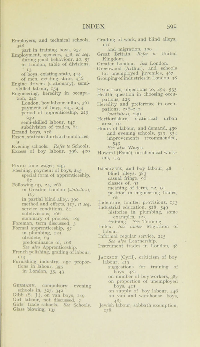 Employers, and technical schools, 328 part in training boys, 257 Employment, agencies, 458, et seq. during good behaviour, 20, 57 in London, table of divisions, ■ 13 of boys, existing state, 444 of men, existing state, 436 Engine drivers (stationary), semi- skilled labour, 154 Engineering, heredity in occupa- tion, 241 London, boy labour influx, 361 payment of boys, 245, 254 period of apprenticeship, 229, 230 semi-skilled labour, 147 subdivision of trades, 64 Errand boys, 378 Essex, statistical urban boundaries, 9 Evening schools. Refer to Schools. Excess of boy labour, 396, 420 Fi.xed time wages, 243 Fleshing, payment of boys, 245 special form of apprenticeship, 87 Following-up, 25, 266 in Greater London {statistics), 167 in partial blind alley, 390 method and effects, 117, et seq. service conditions, 81 subdivisions, 166 summary of process, 189 Foreman, term discussed, 3 Formal apprenticeship, 57 in plumbing, 125 ob^lete, 69 predominance of, 168 See also Apprenticeship. French pffli.shing, grading of labour, 113 F'urnishing industry, age propor- tions in labour, 395 in London, 35, 43 Germany, compul.sory evening schools in, 327, 342 Gibb (S. J.), on van boys, 149 Girl labour, not discu.ssed, 7 Girls’ trade schools. See Schools. Glass blowing, 137 Grading of work, and blind alleys, III and migration, 109 Great Britain. Refer to United Kingdom. Greater London. See London. Greenwood (Arthur), and schools for unemployed juveniles, 487 Grouping of industries in London, 38 Half-time, objections to, 494, 533 Health, question in choosing occu- pations, 225 Heredity and preference in occu- pations, 236-242 (statistics), 240 Hertfordshire, statistical urban area, 10 Hours of labour, and demand, 430 and evening schools, 329, 334 improvements recommended, 543 See also Wages. Howard (Esme), on chemical work- ers, 155 Improvers, and boy labour, 48 blind alleys, 383 casual fringe, 96 classes of, 91 meaning of term, 22, 91 position in engineering trades, 66 Indenture, limited provisions, 173 Industrial education, 528, 549 histories in plumbing, some examples, 123 training. See Training. Influx. See under Migration of labour. Informal regular service, 225 Sec also Learnership. Instrument trades in London, 38 Jackson (Cyril), criticism of boy labour, 419 suggestions for training of boys, .f8i on number of boy workers, 387 on proportion of unemployed boys, 411 on supply of boy labour, 446 on van and warehouse boys, 487 Jewish labour, sabbath cxcmjition, 178