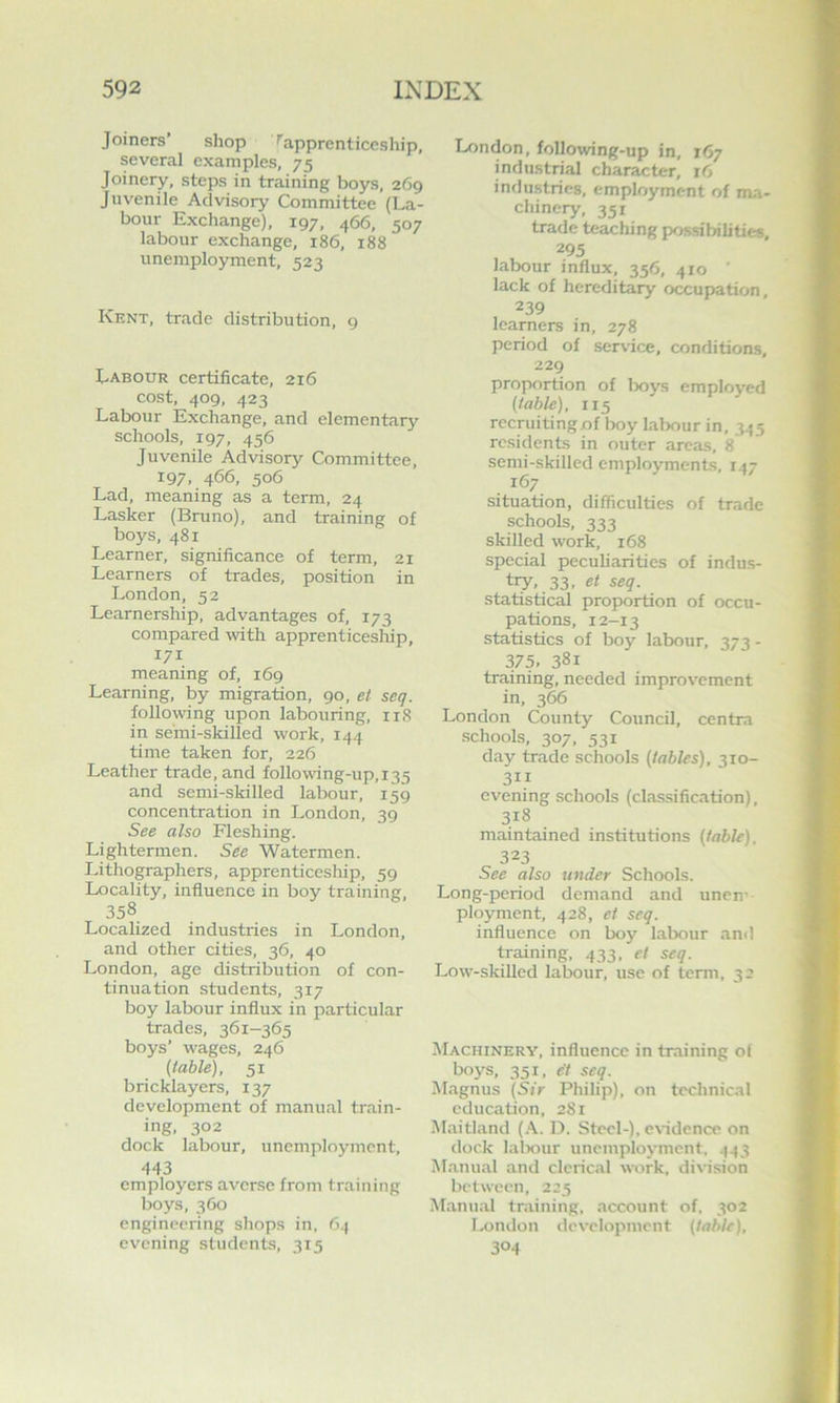Joiners’ shop ^apprenticeship, several examples, 75 Joinery, steps in training boys, 269 Juvenile Advisory Committee (La- bour Exchange), 197, 466, 507 labour exchange, 186, 188 unemployment, 523 Kent, trade distribution, 9 Labour certificate, 216 cost, 409, 423 Labour Exchange, and elementary schools, 197, 456 Juvenile Advisory Committee, 197, 466, 506 Lad, meaning as a term, 24 Lasker (Bruno), and training of boys, 481 Learner, significance of term, 21 Learners of trades, position in London, 52 Learnership, advantages of, 173 compared with apprenticesliip, 171 meaning of, 169 Learning, by migration, 90, et seq. followng upon labouring, iiS in semi-skilled work, 144 time taken for, 226 Leather trade, and following-up, 135 and semi-skilled labour, 159 concentration in London, 39 See also Fleshing. Lightermen. See Watermen. Lithographers, apprenticeship, 59 Locality, influence in boy training, 358 Localized industries in London, and other cities, 36, 40 London, age distribution of con- tinuation students, 317 boy labour influx in particular trades, 361-365 boys’ wages, 246 (table), 51 bricklayers, 137 development of manual train- ing, 302 dock labour, unemployment. 443 employers averse from training boys, 360 engineering shops in, 64 evening students, 315 London, foUowing-up in, 167 industrial character, i6 indu.stries, employment of ma- chinery, 351 trade teaching possibilities, 295 labour influx, 356, 410 lack of hereditary occupation, 239 learners in, 278 period of service, conditions, 229 proportion of Ixjys employed (table), 115 reepitingof boy labour in, 345 residents in outer areas, 8 semi-skilled employments, 147 167 situation, difficulties of trade schools, 333 skilled work, 168 special peculiarities of indus- try, 33, et seq. statistical proportion of occu- pations, 12-13 statistics of boy labour, 373 - 375. 381 training, needed improvement in, 366 London County Council, centra schools, 307, 531 day trade schools (tables), 310- 311 evening schools (classification), 318 maintained institutions (table). 323 See also under Schools. Long-period demand and unen’ ployment, 428, et seq. influence on boy labour and training, 433, et seq. Low-skilled labour, use of term, 32 Machinery, influence in training of boys, 351, e't seq. Magnus (Sir Philip), on technical education, 281 Maitland (A. D. Steel-), CNadence on dock lalxiur unemployment, 443 Manual and clerical work, division between, 225 Manu.'il training, account of. 302 Tamdon development (table), 304