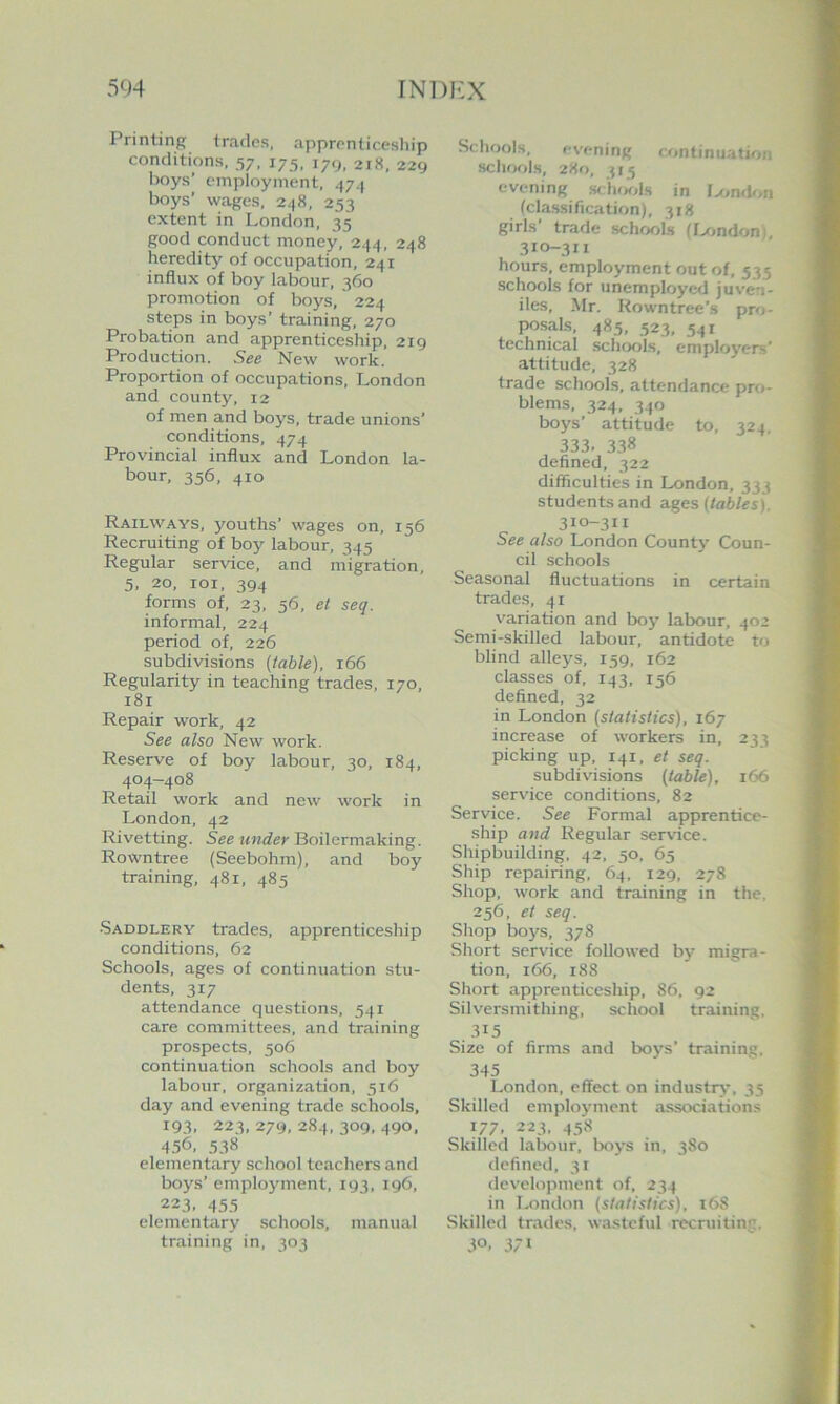 Printing trades, apprenticeship conditions. 57, 175, 179, 218, 229 boys’ employment, 474 boys’ wages, 248, 253 extent in London, 35 good conduct money, 244, 248 heredity of occupation, 241 influx of boy labour, 360 promotion of boys, 224 steps in boys’ training, 270 Probation and apprenticeship, 219 Production. See New work. Proportion of occupations, London and county, 12 of men and boys, trade unions’ conditions, 474 Provincial influx and London la- bour, 356, 410 Railways, youths’ wages on, 156 Recruiting of boy labour, 345 Regular service, and migration, 5. 20, loi. 394 forms of, 23, 56, et seq. informal, 224 period of, 226 subdivisions (table), 166 Regularity in teaching trades, 170, 181 Repair work, 42 See also New work. Reserve of boy labour, 30, 184. 404-408 Retail work and new work in London. 42 Rivetting. See under Boilermaking. Rowntree (Seebohm), and boy training, 481, 485 Saddlery trades, apprenticeship conditions. 62 Schools, ages of continuation stu- dents. 317 attendance questions, 541 care committees, and training prospects, 506 continuation schools and boy labour, organization, 516 day and evening trade schools, 193, 223, 279, 284, 309, 490, 456, .538 elementary school teachers and boys’ employment, 193, 196, 223, 455 elementary schools, manual training in, 303 Schools, evening continuation schools, 280, 315 evening scIukiIs in Ixjn<k>n (clas.sification), 318 girls’ trade schools (Ixmdon), 310-311 hours, employment out of, 535 schools for unemployed juven- iles, Mr. Rowntree’s pro- posals, 485, 523, 541 technical schools, employers' attitude, 328 trade schools, attendance pro- blems, 324, 340 boys’ attitude to. 324, 333. 338 defined, 322 difficulties in London, 333 students and ages (tables). 310-311 See also London Giunty Coun- cil schools Seasonal fluctuations in certain trades, 41 variation and boy labour, 402 Semi-skilled labour, antidote to blind alleys, 159, 162 classes of, 143, 156 defined, 32 in London (statistics), 167 increase of workers in, 233 picking up, 141, et seq. subdiwsions (table), 166 service conditions, 82 Service. See Formal apprentice- ship and Regular service. Shipbuilding, 42, 50, 65 Ship repairing, 64, 129, 278 Shop, work and training in the. 256, et seq. Shop boys, 378 Short service followed by migra- tion, 166, 188 Short apprenticeship, 86, 92 Silversmithing, school training. 315 Size of firms and boys’ training. 345 London, effect on industry', 35 Skilled employment associations 177. 223, 458 Skilled labour, boys in, 380 defined, 31 development of, 234 in London (statistics), i68 Skilled trades, wasteful recruiting. 30. 371