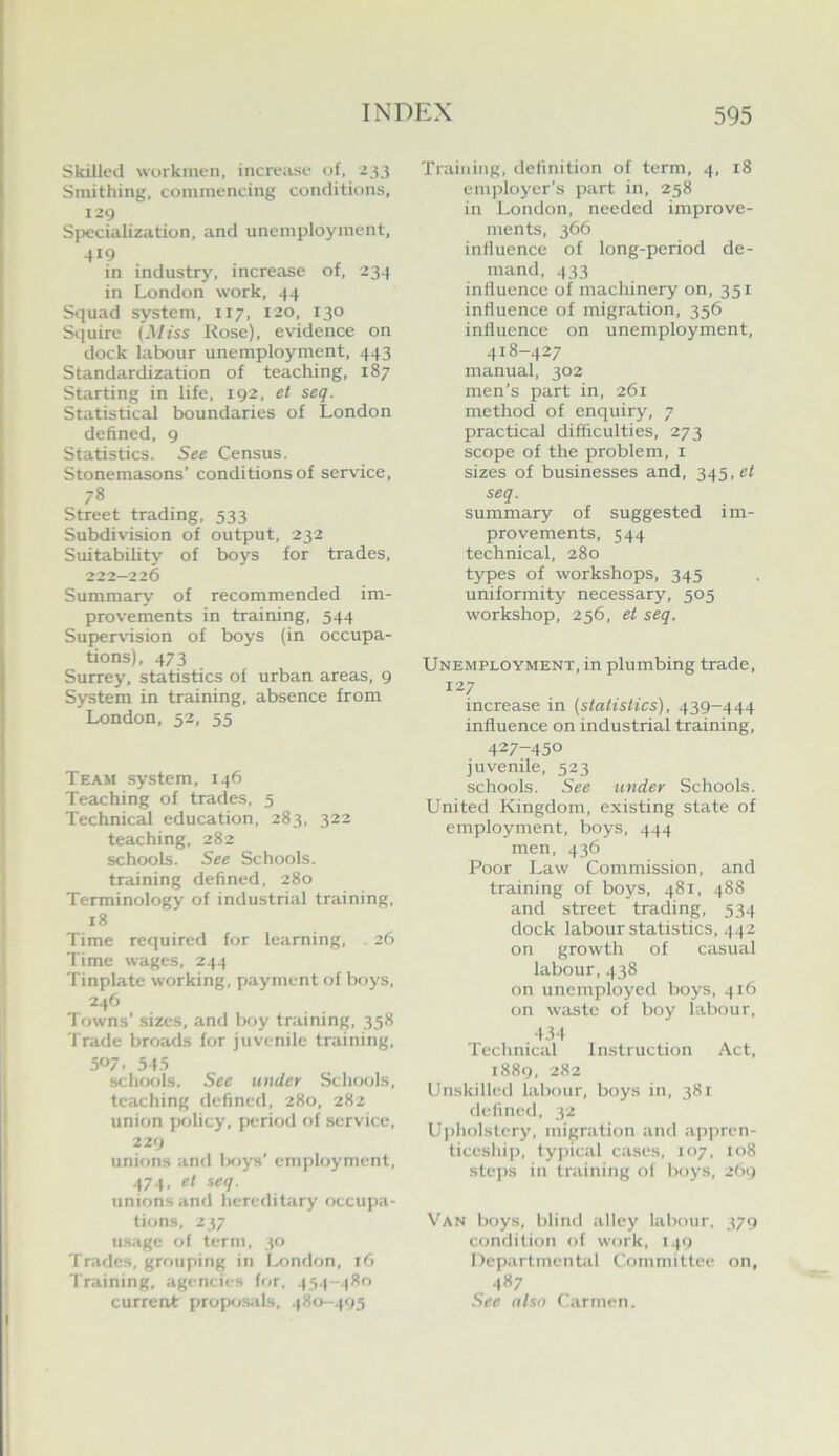 Skilled workmen, increase of. 233 Smithing, commencing conditions, 129 Specialization, and unemployment, in industry, increase of, 234 in London work, 44 Squad system, 117, 120, 130 Squire (Miss Rose), evidence on dock labour unemployment, 443 Standardization of teaching, 187 Starting in life. 192, et seq. Statistical boundaries of London defined, 9 Statistics. See Census. Stonemasons’ conditions of service, 78 Street trading, 533 Subdivision of output, 232 Suitability of boys for trades, 222-226 Summary of recommended im- provements in training, 544 Super\’ision of boys (in occupa- tions), 473 Surrey, statistics of urban areas, 9 System in training, absence from London, 52, 55 Team system. 146 Teaching of trades, 5 Technical education, 283, 322 teaching, 282 schools. See Schools, training defined. 280 Terminology of industrial training, 18 Time required for learning, . 26 Time wages, 244 Tinplate working, payment of boys, 246 Towns’ sizes, and Ixiy training, 358 Trade broads for juvenile training, 507. 5-1.5 schools. See under Schools, teaching defined, 280, 282 union policy, period of service, 229 unions and Ixiys’ employment, 474. el seq. unions and hereditary occupa- tions, 2 37 ii.sage of term, 30 Trades, grouping in I^mdon, 16 Training, agencies for, 454-480 current propf.»s;ds, 480-495 Training, definition of term, 4, 18 employer’s part in, 258 in London, needed improve- ments, 366 influence of long-period de- mand, 433 influence of machinery on, 351 influence of migration, 356 influence on unemployment, 418-427 manual, 302 men’s part in, 261 method of enquiry, 7 practical difficulties, 273 scope of the problem, i sizes of businesses and, 345,^1 seq. summary of suggested im- provements, 544 technical, 280 types of workshops, 345 uniformity necessary, 505 workshop, 256, et seq. Unemployment, in plumbing trade, 127 increase in (statistics), 439-444 influence on industrial training, 427-450 juvenile, 523 schools. See under Schools. United Kingdom, existing state of employment, boys, 444 men, 436 Poor Law Commission, and training of boys. 481, 488 and street trading, 534 dock labour statistics, 442 on growth of casual labour, 438 on unemployed boys, 416 on waste of boy labour, •134 Technical 1 nstruction Act, 1889, 282 Unskilled labour, boys in, 381 defined, 32 Upholstery, migration and .appren- ticeship, typical cases, 107, 108 steps in training of boys, 2O9 Van boys, blind .alley labour, 379 condition of work, 149 Departmental Committee on, 487 See also Carmen.
