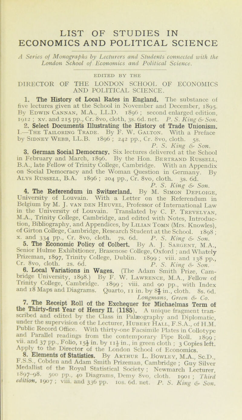 LIST OF STUDIES IN ECONOMICS AND POLITICAL SCIENCE Series of Monographs by Lecturers and Students connected with the London School of Economics and Political Science. EDITED BY THE DIRECTOR OF THE LONDON SCHOOL OF ECONOMICS AND POLITICAL SCIENCE. 1. The History of Local Rates in England. The substance of five lectures given at the School in November and December, 1895. By Edwin Cannan, M.A., LL.D. 1896 ; second enlarged edition, 1912 ; XV. and 215 pp., Cr. 8vo, cloth, 3s. 6d. net. P. S. King S- Son. 2. Select Documents Illustrating the History of Trade Unionism, I.—The Tailoring Trade. By F. W. Galton. With a Preface by Sidney Webb, LL.B. 1896 ; 242 pp., Cr. 8vo, cloth. 5s. P. S. King &■ Son. 3. German Social Democracy. Six lectures delivered at the School in February and March, 1896. By the Hon. Bertrand Russell, B.A., late Fellow of Trinity College, Cambridge. With an Appendix on Social Democracy and the Woman Question in Germany. By Alys Russell, B.A. 1896 ; 204 pp., Cr. 8vo, cloth. 3s. 6d. P. S. King (S' Son. 4. The Referendum in Switzerland. By M. Simon Deploige, University of Louvain. With a Letter on the Referendum in ^Igium by M. J. van den Heuvel, Professor of International Law in the University of Louvain. Translated by C. P. Trevelyan, M.A., Trinity College, Cambridge, and edited with Notes, Introduc- tion, Bibliography, and Appendices, by Lilian Tomn (Mrs. Knowles), of Girton College, Cambridge, Research Student at the School. 1898 ; X. and 334 pp., Cr. 8vo, cloth. 7s. 6d. P. S. King 6^ Son. 5. The Economic Policy of Colbert. By A. J. Sargent, M.A., Senior Hulme Exliibitioner, Brasenose College, Oxford ; and Whately Prizeman, 1897, Trinity College, Dubhn. 1899 ; viii. and 138 pp., Cr. 8vo, cloth. 2s. 6d. P. S. King Son. 6. Local Variations in Wages, (The Adam Smith Prize, Cam- bndge University, 1898.) By F. W. Lawrence, M.A., Fellow of Tnnity College, Cambridge. 1899 ; viii. and 90 pp., with Index and 18 Maps and Diagrams. Quarto, 11 in. by 8J in., cloth. 8s. (>d. Longmans, Green &■ Co. 7. The Receipt Roll of the Exchequer for Michaelmas Term of the Thirty-first Year of Henry II. (1185). A unique fragment tran- scribed and edited by the Class in Palaeography and ]')iplomatic, under the supervision of the Lecturer, Hubert Hai.l, F.S.A., of H.M. Public Record Office. With thirty-one Facsimile Plates in Collotype and Parallel readings from the contemporary Pijx; Roll. 1899 ; vii. and 37 pp., Foho, 15^ in. by 11^ in., in green cloth ; 3 Copies left. Apply to the Director of the I^iiidon ScIuk>1 of Kconomics. 8. Elements of Statistics. By Arthur L. Bowley, M.A., Sc.D., I'.S.S., Cobden and Adam Smith Prizeman, Cambridge ; Guy Silver Mcdalli.st of the Royal Statistical Society ; Ncwmarch Lecturer, 1897-98. 500 pp., 40 Diagrams, Demy 8vo, elolli. 1901 ; Third