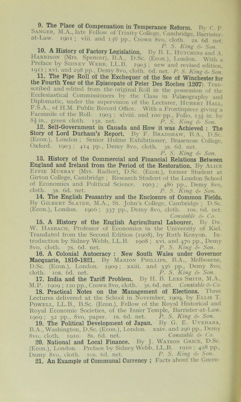 9. The Place of Compensation in Temperance Reform. My r. M Sanger, M.A., kite Fellow uf l riiiity College. < amliridgc, HarrihU-r- at-Lavv. igoi ; viii. and 136 pp„ Crown 8vo, cloth. 2s. 6d. net. in « TT- '''' 10. A History of Factory Legislation. My M. L. Hutchins and A Harrison (Mrs. Spencer), KA., D.Sc. (Econ.), London. With a Preface by Sidney Webb, LL.B. icjo^ : new and revised edition igii; xvi. and 298 pp.. Demy 8vo, cloth. 6d. net. P. S. King Son 11. The Pipe Roll of the Exchequer of the See of Winchester for the Fourth Year of the Episcopate of Peter Des Roches (1207). Tran- scribed and edited from the original Roll in the possession of the Ecclesiastical Commissioners by the Class in Palaeography and Diplomatic, under the supervision of the Lecturer, Hubert Hall, F.S.A., of H.M. Public Record Office. With a Frontispiece giving a Facsimile of the Roll. 1903 ; xlviii. and 100 pp.. Folio, 13^ in. by 8Un., green cloth. 15s. net. P. S. King & Son. ' 12. Self-Government in Canada and How it was Achieved : The Story of Lord Durham’s Report. By F. Bradshaw, D.Sc. (Econ.), London ; Senior Hulme Exhibitioner, Brasenose College, Oxford. 1903 ; 414 pp.. Demy 8vo, cloth. 3s. 6d. net. P. S. King (S' Son. 13. History of the Commercial and Financial Relations Between England and Ireland from the Period of the Restoration. By Alice Effie Murray (Mrs. Radice), D.Sc. (Econ.), former Student at Girton College, Cambridge ; Research Student of the London School of Economics and Political Science. 1903 ; 48G pp.. Demy 8vo, cloth. 3s. 6d. net. P. S. King (S' Son. 14. The English Peasantry and the Enclosure of Common Fields. By Gilbert Slater, M.A., St. John’s College, Cambridge ; D.Sc. (Econ.), London. 1906 ; 337 pp.. Demy 8vo, cloth. los. Od. net. Constable &■ Co. 15. A History of the English Agricultural Labourer. B\- Dr. W. Hasbach, Professor of Economics in the University of Kiel. Translated from the Second Edition (1908), by Ruth Kenyon. In- troduction by Sidney Webb, LL.B. 1908 ; xvi. and 470 pp.. Demy 8vo, cloth. 7s. 6d. net. P. S. King (S' Son. 16. A Colonial Autocracy : New South Wales imder Governor Macquarie, 1810-1821. By Marion Phillips, B.A., Melbourne, D.Sc. (Econ.), London. 1909 ; xxiii. and 336 pp.. Demy 8vo, cloth. 10s. 6d. net. P. S. King Son. 17. India and the Tariff Problem. By H. B. Lees Smith, :nlA., M.P. 1909 ; 120 pp.. Crown 8vo, cloth. 3s. 6d. net. Constable S-Co. 18. Practical Notes on the Management of Elections. Threv Lectures delivered at the School in Movember, 1909, by Ellis T. Powell, LL.B., B.Sc. (Econ.), Fellow of the Royal Historical and Royal Economic Societies, of the Inner Temple, Barrister-at-I.aw. 1909 : 52 pp., 8vo, paper, is. 6d. net. P. S. King (S' Son. 19. The Political Development of Japan. By G. E. IA ehara, B.A., Washington, D.Sc. (Econ.), London, xxiv. and 29(> pp.. Demy Svo, cloth, 1910. 8s. 6d. net. Constable <&■ C o. 20. National and Local Finance. By J. Watson Grice, D.Sc. (Econ.), London. Preface by Sidney Webb, LL.B. 1910; 428 ]ip., Demy 8vu, cloth, los. (>d. net. P. S. hi^ig Son. 21. An Example of Communal Currency ; Facts about the Guern-