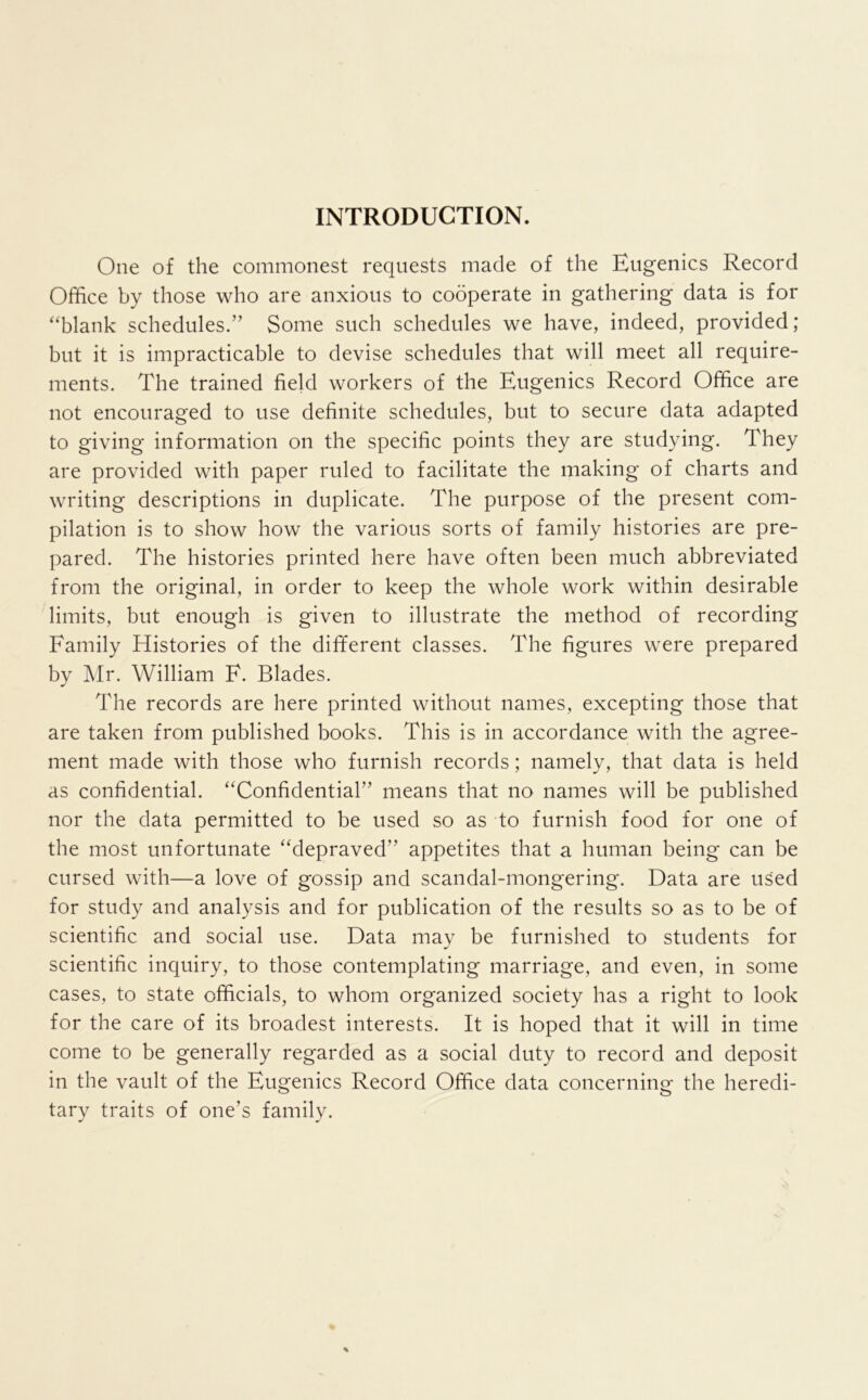 INTRODUCTION. One of the commonest requests made of the Eugenics Record Office by those who are anxious to cooperate in gathering data is for ^'blank schedules.” Some such schedules we have, indeed, provided; but it is impracticable to devise schedules that will meet all require- ments. The trained field workers of the Eugenics Record Office are not encouraged to use definite schedules, but to secure data adapted to giving information on the specific points they are studying. They are provided with paper ruled to facilitate the making of charts and writing descriptions in duplicate. The purpose of the present com- pilation is to show how the various sorts of family histories are pre- pared. The histories printed here have often been much abbreviated from the original, in order to keep the whole work within desirable limits, but enough is given to illustrate the method of recording Family Histories of the dififerent classes. The figures were prepared by ]\Ir. William F. Blades. The records are here printed without names, excepting those that are taken from published books. This is in accordance with the agree- ment made with those who furnish records; namely, that data is held as confidential. “Confidential” means that no names will be published nor the data permitted to be used so as to furnish food for one of the most unfortunate “depraved” appetites that a human being can be cursed with—a love of gossip and scandal-mongering. Data are used for study and analysis and for publication of the results so as to be of scientific and social use. Data may be furnished to students for scientific inquiry, to those contemplating marriage, and even, in some cases, to state officials, to whom organized society has a right to look for the care of its broadest interests. It is hoped that it will in time come to be generally regarded as a social duty to record and deposit in the vault of the Eugenics Record Office data concerning the heredi- tary traits of one’s family.