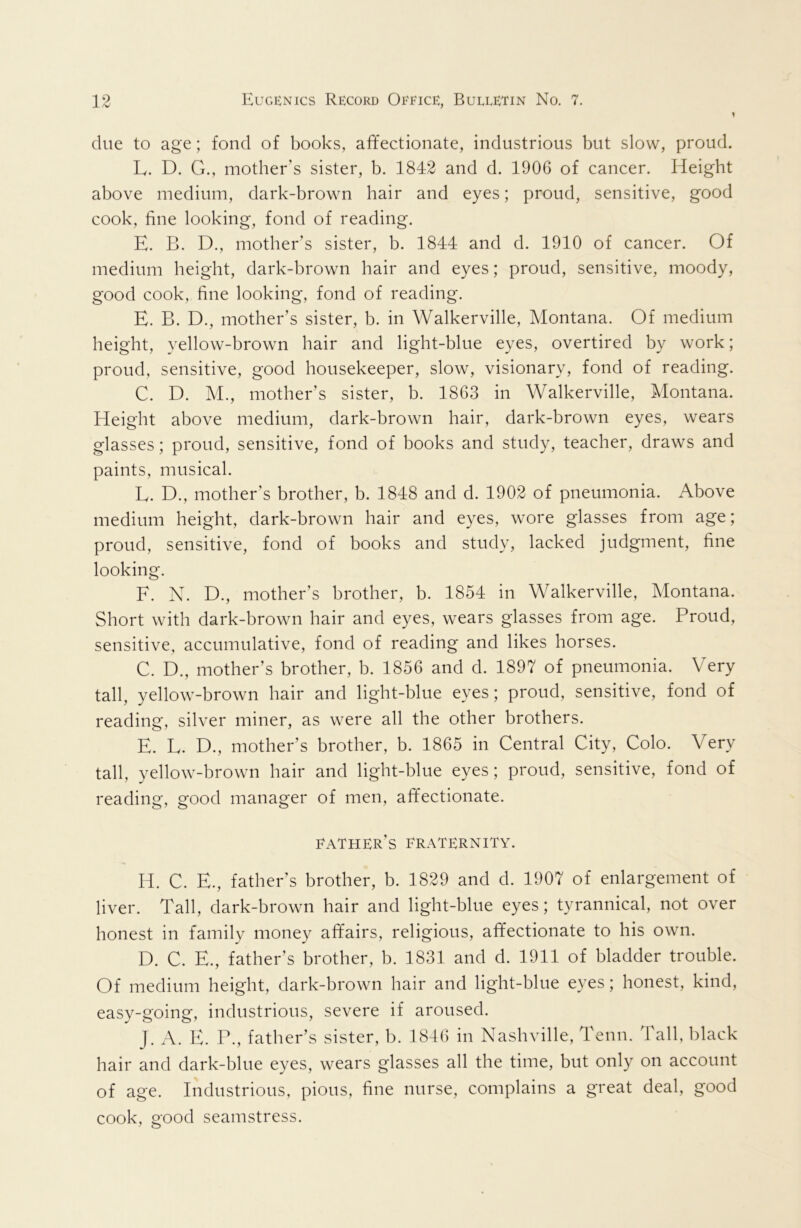 due to age; fond of books, affectionate, industrious but slow, proud. L. D. G., mother's sister, b. 1842 and d. 1906 of cancer. Height above medium, dark-brown hair and eyes; proud, sensitive, good cook, fine looking, fond of reading. E. B. D., mother’s sister, b. 1844 and d. 1910 of cancer. Of medium height, dark-brown hair and eyes; proud, sensitive, moody, good cook, fine looking, fond of reading. E. B. D., mother’s sister, b. in Walkerville, Montana. Of medium height, yellow-brown hair and light-blue eyes, overtired by work; proud, sensitive, good housekeeper, slow, visionary, fond of reading. C. D. M., mother’s sister, b. 1863 in Walkerville, Montana. Height above medium, dark-brown hair, dark-brown eyes, wears glasses; proud, sensitive, fond of books and study, teacher, draws and paints, musical. L. D., mother’s brother, b. 1848 and d. 1902 of pneumonia. Above medium height, dark-brown hair and eyes, wore glasses from age; proud, sensitive, fond of books and study, lacked judgment, fine looking. F. N. D., mother’s brother, b. 1854 in Walkerville, Montana. Short with dark-brown hair and eyes, wears glasses from age. Proud, sensitive, accumulative, fond of reading and likes horses. C. D., mother’s brother, b. 1856 and d. 1897 of pneumonia. Very tall, yellow-brown hair and light-blue eyes; proud, sensitive, fond of reading, silver miner, as were all the other brothers. E. L. D., mother’s brother, b. 1865 in Central City, Colo. Very tall, yellow-brown hair and light-blue eyes; proud, sensitive, fond of reading, good manager of men, affectionate. father’s Fraternity. H. C. E., father’s brother, b. 1829 and d. 1907 of enlargement of liver. Tall, dark-brown hair and light-blue eyes; tyrannical, not over honest in family money affairs, religious, affectionate to his own. D. C. E., father’s brother, b. 1831 and d. 1911 of bladder trouble. Of medium height, dark-brown hair and light-blue eyes; honest, kind, easy-going, industrious, severe if aroused. J. A. E. P., father’s sister, b. 1846 in Nashville, Tenn. Tall, black hair and dark-blue eyes, wears glasses all the time, but only on account of age. Industrious, pious, fine nurse, complains a great deal, good cook, good seamstress.