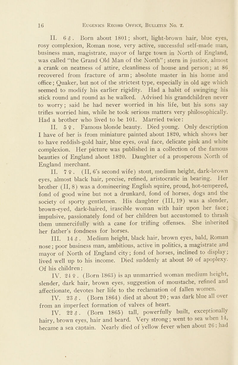 II. 6 ^ . Born about 1801; short, light-brown hair, blue eyes, rosy complexion, Roman nose, very active, successful self-made man, business man, magistrate, mayor of large town in North of England, was called “the Grand Old Man of the North”; stern in justice, almost a crank on neatness of attire, cleanliness of house and person; at 80 recovered from fracture of arm; absolute master in his home and office; Quaker, but not of the strictest type, especially in old age which seemed to modify his earlier rigidity. Had a habit of swinging his stick round and round as he walked. Advised his grandchildren never to worry; said he had never worried in his life, but his sons say trifles worried him, while he took serious matters very philosophically. Had a brother who lived to be 101. Married twice: II. 5 $ . Famous blonde beauty. Died young. Only description I have of her is from miniature painted about 1820, which shows her to have reddish-gold hair, blue eyes, oval face, delicate pink and white complexion. Her picture was published in a collection of the famous beauties of England about 1820. Daughter of a prosperous North of England merchant. II. 7 $ . (II, 6’s second wife) stout, medium height, dark-brown eyes, almost black hair, precise, refined, aristocratic in bearing. Her brother (H, 8) was a domineering English squire, proud, hot-tempered, fond of good wine but not a drunkard, fond of horses, dogs and the society of sporty gentlemen. His daughter (HI, 19) was a slender, brown-eyed, dark-haired, irascible woman with hair upon her face; impulsive, passionately fond of her children but accustomed to thrash them unmercifully with a cane for trifling offenses. She inherited her father’s fondness for horses. HI. 14 $ . Medium height, black hair, brown eyes, bald, Roman nose; poor business man, ambitious, active in politics, a magistrate and mayor of North of England city; fond of horses, inclined to display; lived well up to his income. Died suddenly at about 50 of apoplexy. Of his children: IV. 24 $ . (Born 1803) is an unmarried woman medium height, slender, dark hair, brown eyes, suggestion of moustache, refined and affectionate, devotes her life to the reclamation of fallen women. IV. 23 S . (Born 1864) died at about 20; was dark blue all over from an imperfect formation of valves of heart. IV. 22 S . (Born 1865) tall, powerfully built, exceptionally hairy, brown eyes, hair and beard. Very strong; went to sea when 14, became a sea captain. Nearly died of yellow fever when about 26. had