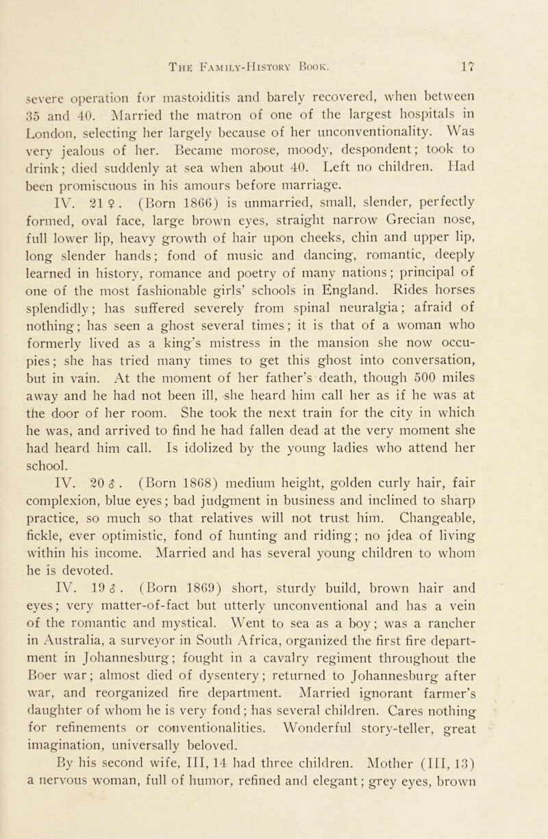 severe operation for mastoiditis and barely recovered, when between 35 and 40. Married the matron of one of the largest hospitals in London, selecting her largely because of her unconventionality. Was very jealous of her. Became morose, moody, despondent; took to drink; died suddenly at sea when about 40. Left no children. Had been promiscuous in his amours before marriage. IV. 21 $ . (Born I860) is unmarried, small, slender, perfectly formed, oval face, large brown eyes, straight narrow Grecian nose, full lower lip, heavy growth of hair upon cheeks, chin and upper lip, long slender hands; fond of music and dancing, romantic, deeply learned in history, romance and poetry of many nations; principal of one of the most fashionable girls’ schools in England. Rides horses splendidly; has suffered severely from spinal neuralgia; afraid of nothing; has seen a ghost several times; it is that of a woman who formerly lived as a king’s mistress in the mansion she now occu- pies; she has tried many times to get this ghost into conversation, but in vain. At the moment of her father’s death, though 500 miles away and he had not been ill, she heard him call her as if he was at the door of her room. She took the next train for the city in which he was, and arrived to find he had fallen dead at the very moment she had heard him call. Is idolized by the young ladies who attend her school. IV. 20 $ . (Born 1868) medium height, golden curly hair, fair complexion, blue eyes; bad judgment in business and inclined to sharp practice, so much so that relatives will not trust him. Changeable, fickle, ever optimistic, fond of hunting and riding; no idea of living within his income. Married and has several young children to whom he is devoted. IV. 19^. (Born 1869) short, sturdy build, brown hair and eyes; very matter-of-fact but utterly unconventional and has a vein of the romantic and mystical. Went to sea as a boy; was a rancher in Australia, a surveyor in South Africa, organized the first fire depart- ment in Johannesburg; fought in a cavalry regiment throughout the Boer war; almost died of dysentery; returned to Johannesburg after war, and reorganized fire department. Married ignorant farmer’s daughter of whom he is very fond; has several children. Cares nothing for refinements or conventionalities. Wonderful storv-teller, ereat imagination, universally beloved. By his second wife, III, 14 had three children. Mother (HI, 13) a nervous woman, full of humor, refined and elegant; grey eyes, brown