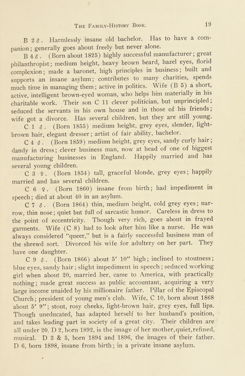 B 2 ^ . Harmlessly insane old bachelor. Has to have a com- panion ; generally goes about freely but never alone. B 4 ^ . (Born about 1825) highly successful manufacturer; great philanthropist; medium height, heavy brown beard, hazel eyes, florid complexion; made a baronet, high principles in business; built and supports an insane asylum; contributes to many charities, spends much time in managing them; active in politics. Wife (B 5) a short, active, intelligent brown-eyed woman, who helps him materially in his charitable work. Their son C 11 clever politician, but unprincipled; seduced the servants in his own house and in those of his friends, wife got a divorce. Has several children, but they are still young. C 1 ^ . (Born 1855) medium height, grey eyes, slender, light- brown hair, elegant dresser; artist of fair ability, bachelor. C 4 ^ . (Born 1859) medium height, grey eyes, sandy curly hair; dandy in dress; clever business man, now at head of one of biggest manufacturing businesses in England. Happily married and has several young children. C 3 $. (Born 1854) tall, graceful blonde, grey eyes; happily married and has several children. C 6 $. (Born 1860) insane from birth; had impediment in speech; died at about 40 in an asylum. C 7 3. (Born 1864) thin, medium height, cold grey eyes; nar- row, thin nose; quiet but full of sarcastic humor. Careless in dress to the point of eccentricity. Though very rich, goes about in frayed garments. W^ife (C 8) had to look after him like a nurse. He was always considered ‘‘queer,” but is a fairly successful business man of the shrewd sort. Divorced his wife for adultery on her part. They have one daughter. C 9 (Born 1866) about 5' 10 high; inclined to stoutness; blue eyes, sandy hair; slight impediment in speech ; seduced working girl when about 20, married her, came to America, with practically nothing; made great success as public accountant, acquiring a very large income unaided by his millionaire father. Pillar of the Episcopal Church; president of young men’s club. Wife, C 10, born about 1868 about 5' 9; stout, rosy cheeks, light-brown hair, grey eyes, full lips. Though uneducated, has adapted herself to her husband’s position, and takes leading part in society of a great city. Their children are all under 20. D 2, born 1892, is the image of her mother, quiet,refined, musical. D 3 & 5, born 1894 and 1896, the images of their father. D 6, born 1898, insane from birth; in a private insane asylum.