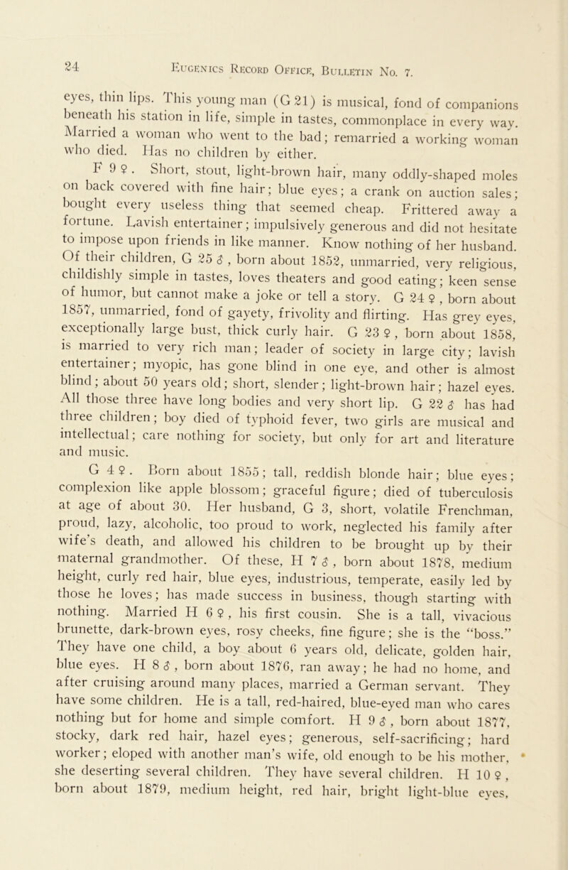 eyes, thin hps. This young man (G31) is musical, fond of companions beneath his station in life, simple in tastes, commonplace in every way Married a woman who went to the bad; remarried a working woman who died. Idas no children by either. F 9 9 . Short, stont, light-brown hair, many oddly-shaped moles on back covered with fine hair; bine eyes; a crank on auction sales; bought every useless thing that seemed cheap. Frittered away a foitune. Lavish entertainer; impulsively generous and did not hesitate to impose upon friends in like manner. Know nothing of her husband. Of theii children, G 25 ^ , born about 1852, unmarried, very religious, childishly simple in tastes, loves theaters and good eating; keen sense of humor, but cannot make a joke or tell a story. G 24 9 , born about 1857, unmarried, fond of gayety, frivolity and flirting. Has grey eyes, exceptionally large bust, thick curly hair. G 23 9 , born about 1858, is married to very rich man; leader of society in large city; lavish entertainer; myopic, has gone blind in one eye, and other is almost blind; about 50 years old; short, slender; light-brown hair; hazel eyes. All those three have long bodies and very short lip. G 22 S has had Uiree children; boy died of typhoid fever, two girls are musical and intellectual; caie nothing for society, but only for art and literature and music. G 49. Lorn about I85o; tall, reddish blonde hair; blue eyes; complexion like apple blossom; graceful figure; died of tuberculosis at age of about 30. Her husband, G 3, short, volatile Frenchman, proud, lazy, alcoholic, too proud to work, neglected his family after wife’s death, and allowed his children to be brought up by their maternal grandmother. Of these, H 7 (^ , born about 1878, medium height, curly red hair, blue eyes, industrious, temperate, easily led by those he loves; has made success in business, though starting with nothing. Married H 6 9, his first cousin. She is a tall, vivacious brunette, dark-brown eyes, rosy cheeks, fine figure; she is the “boss.” They have one child, a boy about 6 years old, delicate, golden hair, blue eyes. H 8 (^ , bom about 1876, ran away; he had no home, and after cruising around many places, married a German servant. They have some childi en. He is a tall, red-haired, blue-eyed man who cares nothing but for home and simple comfort. H 9 ^ , born about 1877, stocky, dark red hair, hazel eyes; generous, self-sacrificing; hard worker; eloped with another man’s wife, old enough to be his mother, • she deserting several children. They have several children. H 10 9 , born about 1879, medium height, red hair, bright light-blue eves,