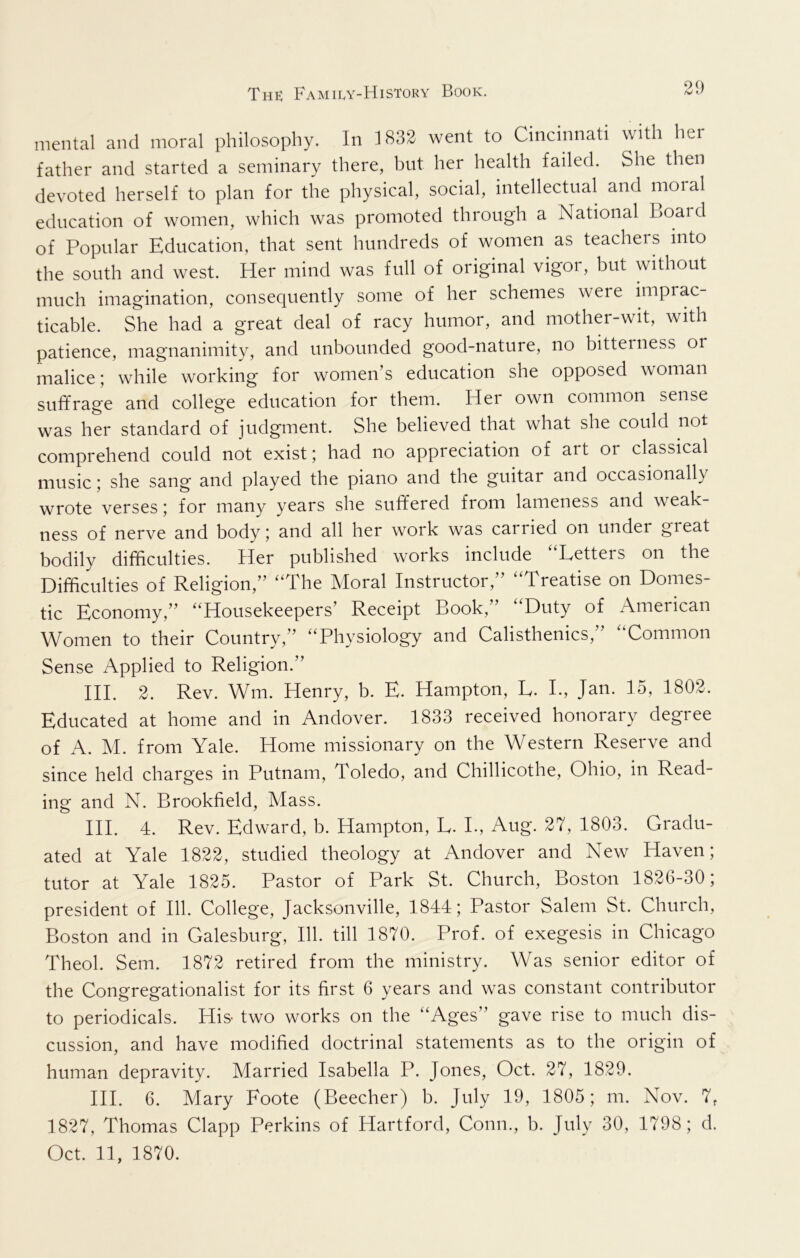 mental and moral philosophy. In 1832 went to Cincinnati with her father and started a seminary there, but her health failed. She then devoted herself to plan for the physical, social, intellectual and moial education of women, which was promoted through a National Board of Popular Education, that sent hundreds of women as teachers into the south and west. Her mind was full of original vigor, but without much imagination, consequently some of her schemes were imprac- ticable. She had a great deal of racy humor, and mother-wit, with patience, magnanimity, and unbounded good-nature, no bitterness or malice; while working for women’s education she opposed woman suffrage and college education for them. Her own common sense was her standard of judgment. She believed that what she could not comprehend could not exist; had no appreciation of art or classical music; she sang and played the piano and the guitar and occasionally wrote verses; for many years she suffered from lameness and weak- ness of nerve and body; and all her work was carried on under great bodily difficulties. Her published works include “Letters on the Difficulties of Religion,” “The Moral Instructor,” “Treatise on Domes- tic Economy,” “Housekeepers’ Receipt Book, ’ Duty of American Women to their Country,” “Physiology and Calisthenics,” “Common Sense Applied to Religion.” HI. 2. Rev. Wm. Henry, b. E. Hampton, L. L, Jan. 15, 1802. Educated at home and in Andover. 1833 received honorary degree of A. M. from Yale. Home missionary on the Western Reserve and since held charges in Putnam, Toledo, and Chillicothe, Ohio, in Read- ing and N. Brookfield, Mass. HI. 4. Rev. Edward, b. Hampton, L. L, Aug. 27, 1803. Gradu- ated at Yale 1822, studied theology at Andover and New Haven; tutor at Yale 1825. Pastor of Park St. Church, Boston 1826-30; president of 111. College, Jacksonville, 1844; Pastor Salem St. Church, Boston and in Galesburg, 111. till 1870. Prof, of exegesis in Chicago Theol. Sem. 1872 retired from the ministry. Was senior editor of the Congregationalist for its first 6 years and was constant contributor to periodicals. His- two works on the “Ages” gave rise to much dis- cussion, and have modified doctrinal statements as to the origin of human depravity. Married Isabella P. Jones, Oct. 27, 1829. HI. 6. Mary Foote (Beecher) b. July 19, 1805; m. Nov. 7, 1827, Thomas Clapp Perkins of Hartford, Conn., b. July 30, 1798; d.