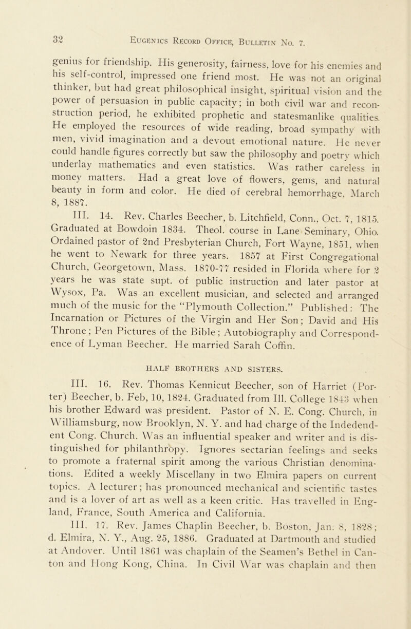 genius for friendship. His generosity, fairness, love for his enemies and his self-control, impressed one friend most. He was not an original thinker, but had great philosophical insight, spiritual vision and the power of persuasion in public capacity j in both civil war and recon- struction period, he exhibited prophetic and statesmanlike qualities. He employed the resources of wide reading, broad sympathy with men, vivid imagination and a devout emotional nature. He never could handle figures correctly but saw the philosophy and poetry which underlay mathematics and even statistics. Was rather careless in money matters. Had a great love of flowers, gems, and natural beauty in form and color. He died of cerebral hemorrhage March 8, 1887. HI. 14. Rev. Charles Beecher, b. Litchfield, Conn., Oct. 7, 1815. Graduated at Bowdoin 1834. Theol. course in Lane Seminary, Ohio. Ordained pastor of 2nd Presbyterian Church, Fort Wayne, 1851, when he went to Newark for three years. 1857 at First Cong'regational Church, Georgetown, Alass. 1870-77 resided in Florida where for 2 years he was state supt. of public instruction and later pastor at Wysox, Pa. Was an excellent musician, and selected and arranged much of the music for the “Plymouth Collection.” Published: The Incarnation or Pictures of the Virgin and Her Son; David and His Throne ; Pen Pictures of the Bible ; Autobiography and Correspond- ence of Lyman Beecher. He married Sarah Coffin. HALF BROTHERS AND SISTERS. HI. 16. Rev. Thomas Kennicut Beecher, son of Harriet (Por- ter) Beecher, b. Feb, 10, 1824. Graduated from 111. College 1843 when his brother Edward was president. Pastor of N. E. Cong. Church, in W illiamsburg, now Brooklyn, N. Y. and had charge of the Indedend- ent Cong. Church. Was an influential speaker and writer and is dis- tinguished for philanthropy. Ignores sectarian feelings and seeks to promote a fraternal spirit among the various Christian denomina- tions. Edited a weekly Miscellany in two Elmira papers on current topics. A lecturer; has pronounced mechanical and scientific tastes and is a lover of art as well as a keen critic. Has travelled in Eng- land, France, South America and California. HI. 17. Rev. James Chaplin Beecher, b. Boston, Jan. <s, 1S2S; d. Elmira, N. Y., Aug. 25, 1886. Graduated at Dartmouth and studied at Andover. Until 1861 was chaplain of the Seamen’s Bethel in Can- ton and Hong Kong, China. In Civil War was chaplain and then