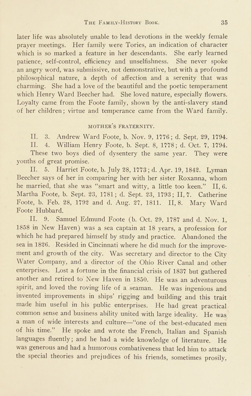 later life was absolutely unable to lead devotions in the weekly female prayer meetings. Her family were Tories, an indication of character which is so marked a feature in her descendants. She early learned patience, self-control, efficiency and unselfishness. She never spoke an angry word, was submissive, not demonstrative, but with a profound philosophical nature, a depth of affection and a serenity that was charming. She had a love of the beautiful and the poetic temperament which Henry Ward Beecher had. She loved nature, especially flowers. Loyalty came from the Foote family, shown by the anti-slavery stand of her children; virtue and temperance came from the Ward family. mother's fraternity. II. 3. Andrew Ward Foote, b. Nov. 9, 1776; d. Sept. 29, 1794. II. 4. William Henry Foote, b. Sept. 8, 1778; d. Oct. 7, 1794. These two boys died of dysentery the same year. They were youths of great promise. II. 5. Harriet Foote, b. July 28, 1773 ; d. Apr. 19, 1842. Lyman Beecher says of her in comparing her with her sister Roxanna, whom he married, that she was “smart and witty, a little too keen.” II, 6. Martha Foote, b. Sept. 23, 1781; d. Sept. 23, 1793; 11,7. Catherine Foote, b. Feb. 28, 1792 and d. Aug. 27, 1811. 11,8. Mary Ward Foote Hubbard. II. 9. Samuel Edmund Foote (b. Oct. 29, 1787 and d. Nov. 1, 1858 in New Haven) was a sea captain at 18 years, a profession for which he had prepared himself by study and practice. Abandoned the sea in 1826. Resided in Cincinnati where he did much for the improve- ment and growth of the city. Was secretary and director to the City Water Company, and a director of the Ohio River Canal and other enterprises. Lost a fortune in the financial crisis of 1837 but gathered another and retired to New Haven in 1850. He was an adventurous spirit, and loved the roving life of a seaman. He was ingenious and invented improvements in ships’ rigging and building and this trait made him useful in his public enterprises. He had great practical common sense and business ability united with large ideality. He was a man of wide interests and culture—“one of the best-educated men of his time. He spoke and wrote the French, Italian and Spanish languages fluently; and he had a wide knowledge of literature. He was generous and had a humorous combativeness that led him to attack the special theories and prejudices of his friends, sometimes prosily.