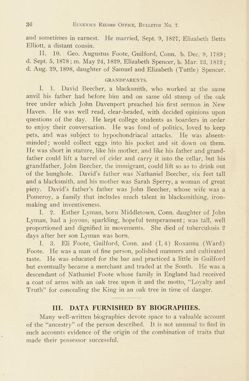 and sometimes in earnest. He married, Sept. 9, 1827, Elizabeth Betts Elliott, a distant cousin. II. 10. Geo. Augustus Foote, Guilford, Conn. b. Dec. 9, 1789; d. Sept. 5, 1878; m. May 24, 1829, Elizabeth Spencer, b. Mar. 23, 1812; d. Aug. 29, 1898, daughter of Samuel and Elizabeth (Tuttle) Spencer. GRANDPARENTS. I. 1. David Beecher, a blacksmith, who worked at the same anvil his father had before him and on same old stump of the oak tree under which John Davenport preached his first sermon in New Haven. He was well read, clear-headed, with decided opinions upon questions of the day. He kept college students as boarders in order to enjoy their conversation. He was fond of politics, loved to keep pets, and was subject to hypochondriacal attacks. He was absent- minded ; would collect eggs into his pocket and sit down on them. He was short in stature, like his mother, and like his father and grand- father could lift a barrel of cider and carry it into the cellar, but his grandfather, John Beecher, the immigrant, could lift so as to drink out of the bunghole. David’s father was Nathaniel Beecher, six feet tall and a blacksmith, and his mother was Sarah Sperry, a woman of great piety. David’s father’s father was John Beecher, whose wife was a Pomeroy, a family that includes much talent in blacksmithing, iron- making and inventiveness. I. 2. Esther Lyman, born Middletown, Conn, daughter of John Lyman, had a joyous, sparkling, hopeful temperament; was tall, well proportioned and dignified in movements. She died of tuberculosis 2 days after her son Lyman was born. I. 3. Eli Foote, Guilford, Conn, and (1,4) Roxanna (Ward) Foote. He was a man of fine person, polished manners and cultivated taste. He was educated for the bar and practiced a little in Guilford but eventually became a merchant and traded at the South. He was a descendant of Nathaniel Foote whose family in England had received / a coat of arms with an oak tree upon it and the motto, '‘Loyalty and Truth” for concealing the King in an oak tree in time of danger. III. DATA FURNISHED BY BIOGRAPHIES. Many well-written biographies devote space to a valuable account of the ancestry” of the person described. It is not unusual to find in such accounts evidence of the origin of the combination of traits that made their possessor successful.