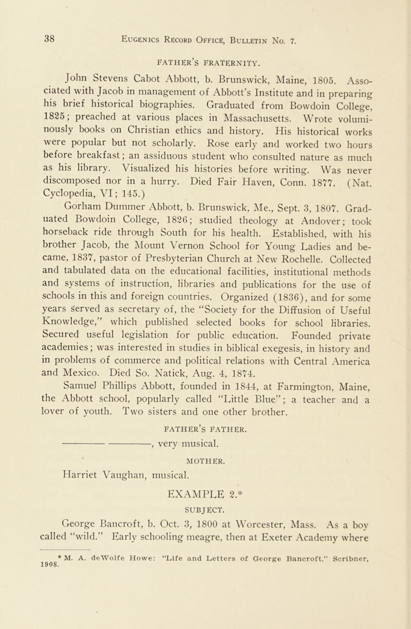 father’s fraternity. John Stevens Cabot Abbott, b. Brunswick, Maine, 1805. Asso- ciated with Jacob in management of Abbott’s Institute and in preparing his brief historical biographies. Graduated from Bowdoin College, 1825; preached at various places in Massachusetts. Wrote volumi- nously books on Christian ethics and history. His historical works were popular but not scholarly. Rose early and worked two hours before breakfast; an assiduous student who consulted nature as much as his library. Visualized his histories before writing. Was never discomposed nor in a hurry. Died Fair Haven, Conn. 1877. (Nat. Cyclopedia, VI; 145.) Gorham Dummer Abbott, b. Brunswick, Me., Sept. 3, 1807. Grad- uated Bowdoin College, 182G; studied theology at Andover; took horseback ride through South for his health. Established, with his brother Jacob, the Mount Vernon School for Young Ladies and be- came, 1837, pastor of Presbyterian Church at New Rochelle. Collected and tabulated data on the educational facilities, institutional methods and systems of instruction, libraries and publications for the use of schools in this and foreign countries. Organized (1836), and for some years served as secretary of, the “Society for the Diffusion of Useful Knowledge,” which published selected books for school libraries. Secured useful legislation for public education. Founded private academies; was interested in studies in biblical exegesis, in history and in problems of commerce and political relations with Central America and Mexico. Died So. Natick, Aug. 4, 1874. Samuel Phillips Abbott, founded in 1844, at Farmington, Maine, the Abbott school, popularly called “Little Blue”; a teacher and a lover of youth. Two sisters and one other brother. father’s father. , very musical. ' MOTHER. Harriet Vaughan, musical. EXAMPLE 2.* SUBJECT. George Bancroft, b. Oct. 3, 1800 at Worcester, Mass. As a boy called “wild.” Early schooling meagre, then at Exeter Academy where * M. A. deWolfe Howe: “Life and Letters of George Bancroft,” Scribner, 1908.