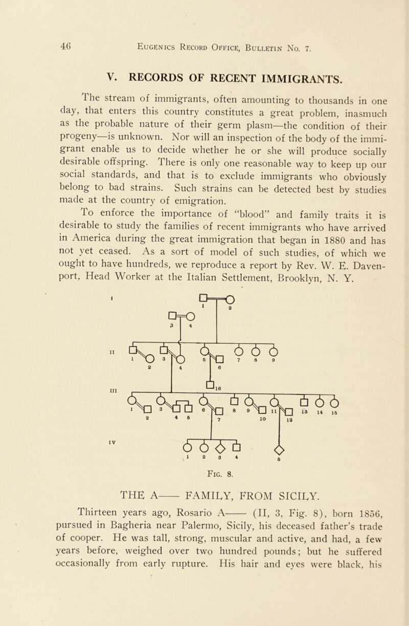 V. RECORDS OF RECENT IMMIGRANTS. The stream of immigrants, often amounting to thousands in one day, that enters this country constitutes a great problem, inasmuch as the probable nature of their germ plasm—the condition of their progeny is unknown. Nor will an inspection of the body of the immi- grant enable us to decide whether he or she will produce socially desirable offspring. There is only one reasonable way to keep up our social standards, and that is to exclude immigrants who obviously belong to bad strains. Such strains can be detected best by studies made at the country of emigration. To enforce the importance of “blood” and family traits it is desirable to study the families of recent immigrants who have arrived in America during the great immigration that began in 1880 and has not yet ceased. As a sort of model of such studies, of which we ought to have hundreds, we reproduce a report by Rev. W. E. Daven- port, Head Worker at the Italian Settlement, Brooklyn, N. Y. the a FAMILY, FROM SICILY. Thirteen years ago, Rosario A (II, 3, Fig. 8), born 1856, pursued in Bagheria near Palermo, Sicily, his deceased father’s trade of cooper. He was tall, strong, muscular and active, and had, a few years before, weighed over two hundred pounds; but he suffered occasionally from early rupture. His hair and eyes were black, his