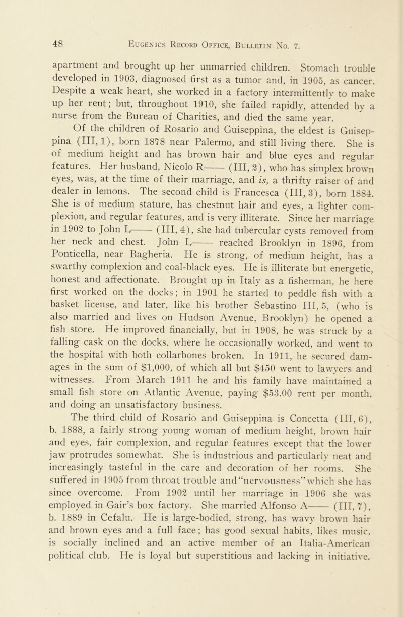 apartment and brought up her unmarried children. Stomach trouble developed in 1903, diagnosed first as a tumor and, in 1905, as cancer. Despite a weak heart, she worked in a factory intermittently to make up her rent; but, throughout 1910, she failed rapidly, attended by a nurse from the Bureau of Charities, and died the same year. Of the children of Rosario and Guiseppina, the eldest is Guisep- pina (III, 1), born 1878 near Palermo, and still living there. She is of medium height and has brown hair and blue eyes and regular features. Her husband, Nicolo R (IH, 2), who has simplex brown eyes, was, at the time of their marriage, and is, a thrifty raiser of and dealer in lemons. The second child is Francesca (III, 3), born 1884. She is of medium stature, has chestnut hair and eyes, a lighter com- plexion, and regular features, and is very illiterate. Since her marriage in 1902 to John L (HI, 4), she had tubercular cysts removed from her neck and chest. John E reached Brooklyn in 1896, from Ponticella, near Bagheria. He is strong, of medium height, has a swarthy complexion and coal-black eyes. He is illiterate but energetic, honest and affectionate. Brought up in Italy as a fisherman, he here first worked on the docks; in 1901 he started to peddle fish with a basket license, and later, like his brother Sebastino HI, 5, (who is also married and lives on Hudson Avenue, Brooklyn) he opened a fish store. He improved financially, but in 1908, he was struck by a falling cask on the docks, where he occasionally worked, and went to the hospital with both collarbones broken. In 1911, he secured dam- ages in the sum of $1,000, of which all but $450 went to lawyers and witnesses. From March 1911 he and his family have maintained a small fish store on Atlantic Avenue, paying $53.00 rent per month, and doing an unsatisfactory business. The third child of Rosario and Guiseppina is Concetta (HI, 6), b. 1888, a fairly strong young woman of medium height, brown hair and eyes, fair complexion, and regular features except that the lower jaw protrudes somewhat. She is industrious and particularly neat and increasingly tasteful in the care and decoration of her rooms. She suffered in 1905 from throat trouble and “nervousness” which she has since overcome. From 1902 until her marriage in 1906 she was employed in Gair’s box factory. She married Alfonso A (HI, 7), b. 1889 in Cefalu. He is large-bodied, strong, has wavy brown hair and brown eyes and a full face; has good sexual habits, likes music, is socially inclined and an active member of an Italia-American political club. He is loyal but superstitious and lacking in initiative.