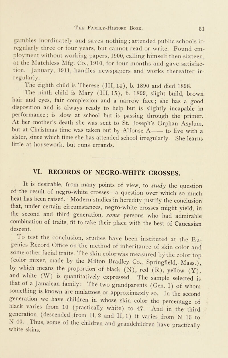 gambles inordinately and saves nothing; attended public schools ir- regularly three or four years, but cannot read or write. Found em- ployment without working papers, 1900, calling himself then sixteen, at the Matchless Mfg. Co., 1910, for four months and gave satisfac- tion. January, 1911, handles newspapers and works thereafter ir- regularly. The eighth child is Therese (III, 14), b. 1890 and died 1898. The ninth child is Mary (III, 15), b. 1899, slight build, brown hair and eyes, fair complexion and a narrow face; she has a good disposition and is always ready to help but is slightly incapable in performance; is slow at school but is passing through the primer. At her mother’s death she was sent to St. Joseph’s Orphan Asylum, but at Christmas time was taken out by Alfonse A to live with a sister, since which time she has attended school irregularly. She learns little at housework, but runs errands. VI. RECORDS OF NEGRO-WHITE CROSSES. It is desirable, from many points of view, to study the question of the result of negro-white crosses—a question over which so much heat has been raised. Modern studies in heredity justify the conclusion that, under certain circumstances, negro-white crosses might yield, in the second and third generation, some persons who had admirable combination of traits, fit to take their place with the best of Caucasian descent. To test the conclusion, studies have been instituted at the Eu- genics Record Office on the method of inheritance of skin color and some other facial traits. The skin color was measured by the color top (color mixer, made by the Milton Bradley Co., Springfield, Mass.), by which means the proportion of black (N), red (R), yellow (Y), and white (W) is quantitatively expressed. The sample selected is that of a Jamaican family: The two grandparents (Gen. I) of whom something is known are mulattoes or approximately so. In the second generation we have children in whose skin color the percentage of black varies from 10 (practically white) to 47. And in the third generation (descended from 11,2 and 11,1) it varies from N 15 to N 40. Thus, some of the children and grandchildren have practically white skins.