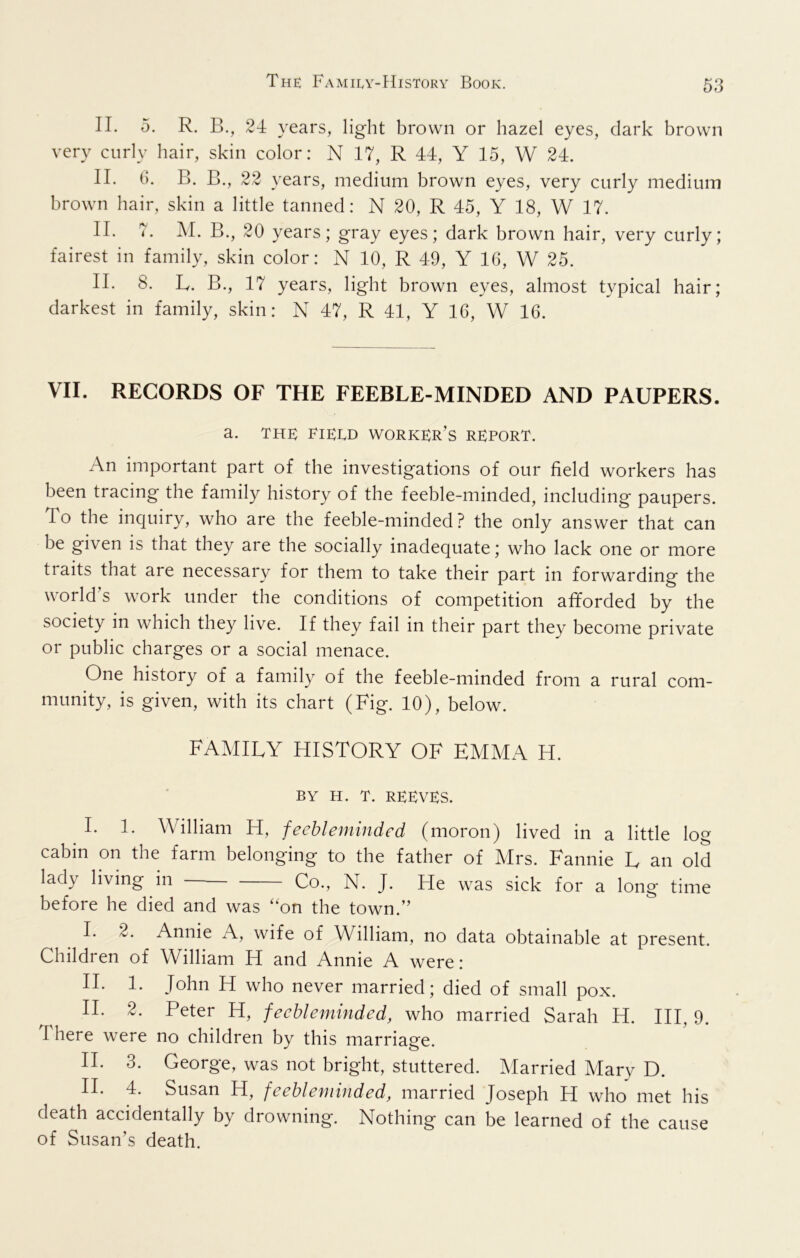 II. 5. R. B., 24 years, light brown or hazel eyes, dark brown very curly hair, skin color: N 17, R 44, Y 15, W 24. II. 6. B. B., 22 years, medium brown eyes, very curly medium brown hair, skin a little tanned: N 20, R 45, Y 18, W 17. II. 7. M. B., 20 years; gray eyes; dark brown hair, very curly; fairest in family, skin color: N 10, R 49, Y 16, W 25. II. 8. L. B., 17 years, light brown eyes, almost typical hair; darkest in family, skin: N 47, R 41, Y 16, W 16. VII. RECORDS OF THE FEEBLE-MINDED AND PAUPERS. a. THE EIEED worker’s REPORT. An important part of the investigations of our field workers has been tracing the family history of the feeble-minded, including paupers. To the inquiry, who are the feeble-minded? the only answer that can be given is that they are the socially inadequate; who lack one or more traits that are necessary for them to take their part in forwarding the world s work under the conditions of competition afforded by the society in which they live. If they fail in their part they become private or public charges or a social menace. One history of a family of the feeble-minded from a rural com- munity, is given, with its chart (Fig. 10), below. FAMILY HISTORY OF EMMA H. BY H. T. reeves. I. 1. William H, feebleminded (moron) lived in a little log cabin on the farm belonging to the father of Mrs. Fannie L an old lady living in Co., N. J. He was sick for a long time before he died and was ‘‘on the town.” I. 2. Annie A, wife of William, no data obtainable at present. Children of William H and Annie A were: II. 1. John H who never married; died of small pox. II. 2. Peter H, feebleminded, who married Sarah H. HI, 9. There were no children by this marriage. II. 3. George, was not bright, stuttered. Married Mary D. II. 4. Susan H, feebleminded, married Joseph H who met his death accidentally by drowning. Nothing can be learned of the cause of Susan’s death.