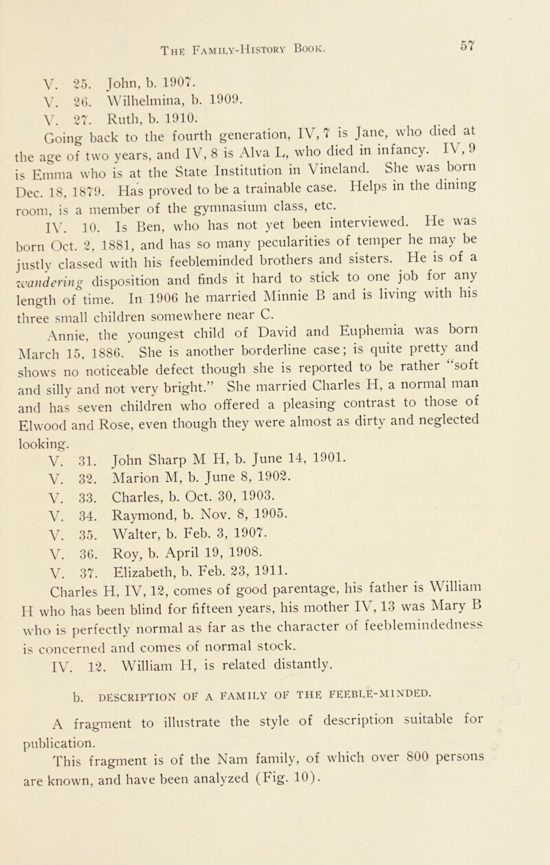 25. John, b. 1907. V. 20. Wilhelmina, b. 1909. 27. Ruth, b. 1910. Going back to the fourth generation, IV, 7 is Jane, who died at the age of two years, and IV, 8 is Alva L/, who died in infancy. IV, 9 is Emma who is at the State Institution in Vineland. She was born Dec. 18, 1879. Has proved to be a trainable case. Helps in the dining room, is a member of the gymnasium class, etc. IV. 10. Is Ben, who has not yet been interviewed. He was born Oct. 2, 1881, and has so many pecularities of temper he may be justly classed with his feebleminded brothers and sisters. ^ He is of a umidering disposition and finds it hard to stick to one job for any length of time. In 1906 he married Minnie B and is living with his three small children somewhere near C. Annie, the youngest child of David and Euphemia was born jMarch 15, 1886. She is another borderline case; is quite pretty^and shows no noticeable defect though she is reported to be rather ‘‘soft and silly and not very bright.” She married Charles H, a normal man and has seven children who offered a pleasing contrast to those of Elwood and Rose, even though they were almost as dirty and neglected looking. V. 31. John Sharp M H, b. June 14, 1901. V. 32. Marion M, b. June 8, 1902. V. 33. Charles, b. Oct. 30, 1903. V. 34. Raymond, b. Nov. 8, 1905. V. 35. Walter, b. Feb. 3, 1907. V. 36. Roy, b. April 19, 1908. V. 37. Elizabeth, b. Feb. 23, 1911. Charles H, IV, 12, comes of good parentage, his father is William H who has been blind for fifteen years, his mother IV, 13 was Mary B who is perfectly normal as far as the character of feeblemindedness is concerned and comes of normal stock. IV. 12. William H, is related distantly. b. DESCRIPTION OE A EAMIEY OE THE EEEBEE-MINDED. A fragment to illustrate the style of description suitable for publication. This fragment is of the Nam family, of which over 800 persons are known, and have been analyzed (Fig. 10).