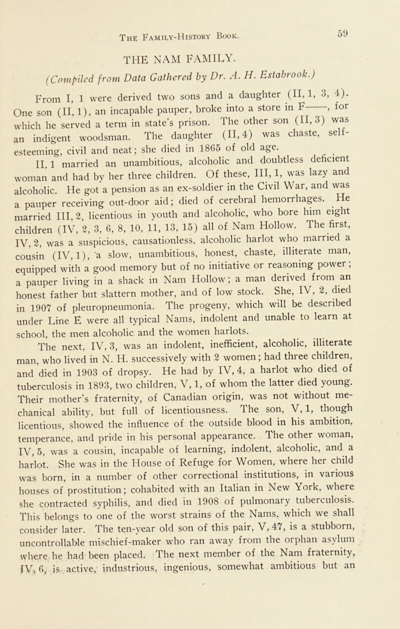 THE NAM FAMILY. (Compiled from Data Gathered by Dr. A. H. Bstabrook.) From I, 1 were derived two sons and a daughter (II, 3, 4). One son (II, 1), an incapable pauper, broke into a store in F , for which he served a term in state’s prison. The other son (11,3) was an indigent woodsman. The daughter (11,4) was chaste, self- esteeming, civil and neat; she died in 1865 of old age. II, 1 married an unambitious, alcoholic and doubtless deficient woman and had by her three children. Of these. III, 1, was lazy and alcoholic. He got a pension as an ex-soldier in the Civil War, and was a pauper receiving out-door aid; died of cerebral hemorrhages. He married HI, 2, licentious in youth and alcoholic, who bore him eight children (IV, 2, 3, 6, 8, 10, 11, 13, 15) all of Nam Hollow. The first, IV, 2, was a suspicious, causationless, alcoholic harlot who married a cousin (IV, 1), 'a slow, unambitious, honest, chaste, illiterate man, equipped with a good memory but of no initiative or reasoning power, a pauper living in a shack in Nam Hollow; a man derived from an honest father but slattern mother, and of low stock. She, IV, 2, died in 1907 of pleuropneumonia. The progeny, which will be described under Line E were all typical Nams, indolent and unable to learn at school, the men alcoholic and the women harlots. The next, IV, 3, was an indolent, inefficient, alcoholic, illiterate man, who lived in N. H. successively with 2 women; had three children, and died in 1903 of dropsy. He had by IV, 4, a harlot who died of tuberculosis in 1893, two children, V, 1, of whom the latter died young. Their mother’s fraternity, of Canadian origin, was not without me- chanical ability, but full of licentiousness. The son, V, 1, though licentious, showed the influence of the outside blood in his ambition, temperance, and pride in his personal appearance. The other woman, IV, 5, was a cousin, incapable of learning, indolent, alcoholic, and a harlot. She was in the House of Refuge for Women, where her child was born, in a number of other correctional institutions, in various houses of prostitution; cohabited with an Italian in New York, where she contracted syphilis, and died in 1908 of pulmonary tuberculosis. This belongs to one of the worst strains of the Nams, which we shall consider later. The ten-year old son of this pair, V, 47, is a stubborn, uncontrollable mischief-maker who ran away from the oiphan asylum where he had been placed. The next member of the Nam fraternity, fV, is, active, industrious, ingenious, somewhat ambitious but an