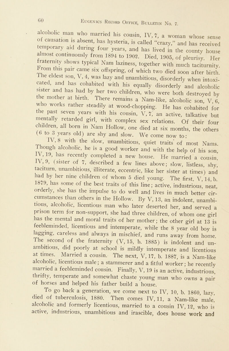 alcohohc man who married his cousin, IV, 7, a woman whose sense of causation is absent, has hysteria, is called “crazy,” and has received temporary aid during four years, and has lived in the county house almost continuously from 1894 to 1902. Died, 1905, of pleurisy. Her laternity shows typical Nam laziness, together with much taciturnity, rom t iis pair came six offspring, of which two died soon after birth. 1 he eldest son, V, 4, was lazy and unambitious, disorderly when intoxi- cated, and has cohabited with his equally disorderly and alcoholic sister and has had by her two children, who were both destroyed by the mother at birth. There remains a Nam-like, alcoholic son V 6 who works rather steadily at wood-chopping. He has cohabited for the past seven years with his cousin, V, T,' an active, talkative but mentally retarded girl, with complex sex relations. Of their four children, all born m Nam Hollow, one died at six months, the others (6 to o \ears old) are shy and slow. We come now to: IV, 8 with the slow, unambitious, quiet traits’ of most Nams. lough alcoholic, he is a good worker and with the help of his son, IV, 19, has recently completed a new house. He married a cousin! V, 9, (sister of 7, described a few lines above; slow, listless, shy, taciturn, unambitious, illiterate, eccentric, like her sister at times) and had by her nine children of whom 5 died young. The first, V, 14, b. 1879, has some of the best traits of this line; active, industrious! neat, orderly, she has the impulse to do well and lives in much better cir- cumstances than others in the Hollow. By V, 13, an indolent, unambi- tious, alcoholic, licentious man who later deserted her, and served a prison term for non-support, she had three children, of whom one girl has the mental and moral traits of her mother; the other girl at ]3 is feebleminded, licentious and intemperate, while the 8 year old boy is lagging, caieless and always in mischief, and runs away from home. The second of the fraternity (V, 15, b. 1885) is indolent and un- ambitious, did poorly at school is mildly intemperate and licentious at times. Married a cousin. The next, V, 17, b. 1887, is a Nam-like alcoholic, licentious male; a stammerer and a fitful worker; he recently married a feebleminded cousin. Finally, V, 19 is an active, industrious, thrifty, temperate and somewhat chaste young man who owns a pair of horses and helped his father build a house. To go back a generation, we come next to IV, 10, b. 1860, lazy, died of tuberculosis, 1880. Then comes IV, 11, a Nam-like'male! alcoholic and formerly licentious, married to a cousin IV, 12, who is active, industrious, unambitious and irascible, does house work and