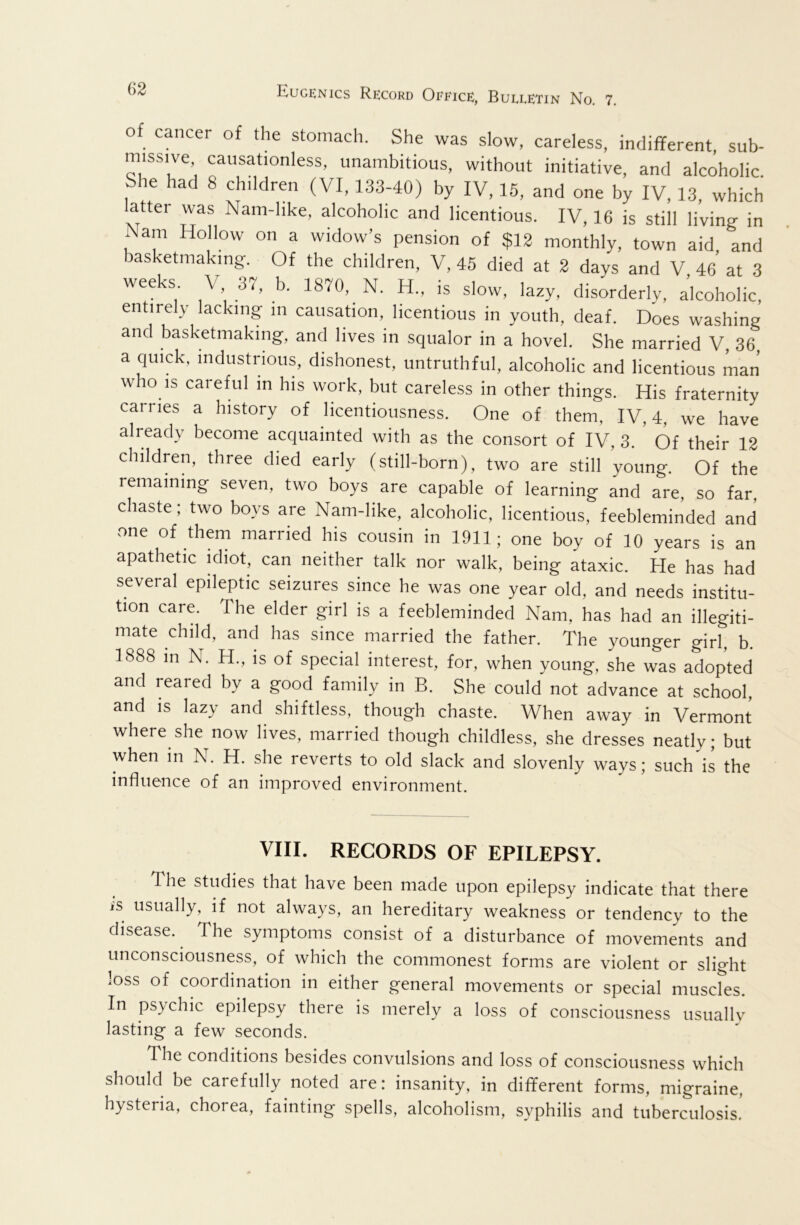 o cancer of the stomach. She was slow, careless, indifferent, sub- missive causationless, unambitious, without initiative, and alcoholic She had 8 children (VI, 133-40) by IV, 15, and one by IV, 13, which latter was Nam-hke, alcoholic and licentious. IV, 16 is still living in Nam Hollow on a widow’s pension of $13 monthly, town aid and basketmaking. Of the children, V, 45 died at 3 days and V 46 at 3 weeks V 37. b. 1870, N. H., is slow, lazy, disorderly, alcoholic, entirely lacking m causation, licentious in youth, deaf. Does washing and basketmaking, and lives in squalor in a hovel. She married V, 36, a quick, industrious, dishonest, untruthful, alcoholic and licentious man who is careful in his work, but careless in other things. His fraternity carries a history of licentiousness. One of them, IV, 4, we have already become acquainted with as the consort of IV, 3. Of their 12 children, three died early (still-born), two are still young. Of the remaining seven, two boys are capable of learning and are, so far, chaste; two boys are Nam-like, alcoholic, licentious, feebleminded and one of them married his cousin in 1911; one boy of 10 years is an apathetic idiot, can neither talk nor walk, being ataxic. He has had several epileptic seizures since he was one year old, and needs institu- tion care. The elder girl is a feebleminded Nam, has had an illegiti- mate child, and has since married the father. The younger girl, b. 1888 in N. H., is of special interest, for, when young, she was adopted and reared by a good family in B. She could not advance at school, and IS lazy and shiftless, though chaste. When away in Vermont where she now lives, married though childless, she dresses neatly; but when in N. H. she reverts to old slack and slovenly ways; such is the influence of an improved environment. VIII. RECORDS OF EPILEPSY. The studies that have been made upon epilepsy indicate that there is usually, if not always, an hereditary weakness or tendency to the disease. ^ The symptoms consist of a disturbance of movements and unconsciousness, of which the commonest forms are violent or slight loss of coordination in either general movements or special muscles. In psychic epilepsy there is merely a loss of consciousness usually lasting a few seconds. The conditions besides convulsions and loss of consciousness which should be carefully noted are: insanity, in dififerent forms, migraine, hysteria, chorea, fainting spells, alcoholism, syphilis and tuberculosis!