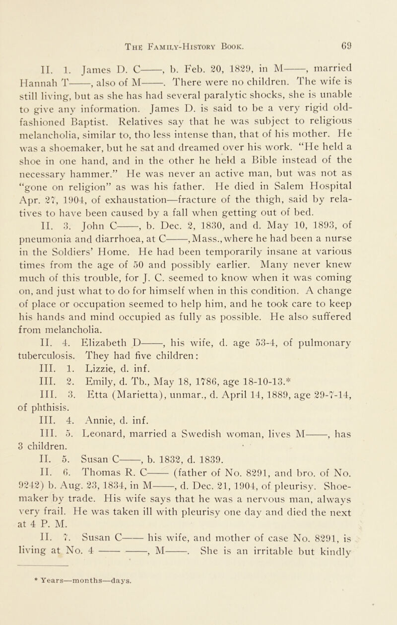 II, 1. James D. C , b. Beb. 20, 1829, in M , married Hannah T , also of M . There were no children. The wife is still living, but as she has had several paralytic shocks, she is unable to give any information. James D. is said to be a very rigid old- fashioned Baptist. Relatives say that he was subject to religious melancholia, similar to, tho less intense than, that of his mother. He was a shoemaker, but he sat and dreamed over his work. “He held a shoe in one hand, and in the other he held a Bible instead of the necessary hammer.” He was never an active man, but was not as “gone on religion” as was his father. He died in Salem Hospital Apr. 27, 1904, of exhaustation—fracture of the thigh, said by rela- tives to have been caused by a fall when getting out of bed. II. 3. John C , b. Dec. 2, 1830, and d. May 10, 1893, of pneumonia and diarrhoea, at C , Mass., where he had been a nurse in the Soldiers’ Home. He had been temporarily insane at various times from the age of 50 and possibly earlier. Many never knew much of this trouble, for J. C. seemed to know when it was coming on, and just what to do for himself when in this condition. A change of place or occupation seemed to help him, and he took care to keep his hands and mind occupied as fully as possible. He also suffered from melancholia. II. 4. Elizabeth D , his wife, d. age 53-4, of pulmonary tuberculosis. They had five children: HI. 1. Lizzie, d. inf. HI. 2. Emily, d. Tb., May 18, 1786, age 18-10-13.* HI. 3. Etta (Marietta), unmar., d. April 14, 1889, age 29-7-14, of phthisis. HI. 4. Annie, d. inf. HI. 5. Leonard, married a Swedish woman, lives M , has 3 children. II. 5. Susan C , b. 1832, d. 1839. II. 6. Thomas R. C (father of No. 8291, and bro. of No. 9242) b. Aug. 23, 1834, in M , d. Dec. 21, 1904, of pleurisy. Shoe- maker by trade. His wife says that he was a nervous man, always very frail. He was taken ill with pleurisy one day and died the next at 4 P. M. 11. 7. Susan C h is wife, and mother of case No. 8291, is living at No. 4 , M . She is an irritable but kindly * Years—months—days.