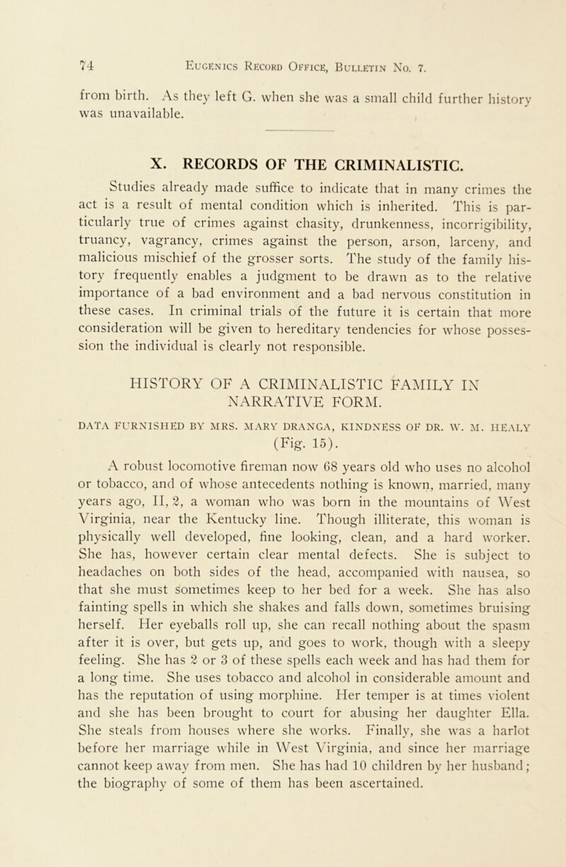 from birth. As they left G. when she was a small child further history was unavailable. X. RECORDS OF THE CRIMINALISTIC. Studies already made suffice to indicate that in many crimes the act is a result of mental condition which is inherited. This is par- ticularly true of crimes against chasity, drunkenness, incorrigibility, truancy, vagrancy, crimes against the person, arson, larceny, and malicious mischief of the grosser sorts. The study of the family his- tory frequently enables a judgment to be drawn as to the relative importance of a bad environment and a bad nervous constitution in these cases. In criminal trials of the future it is certain that more consideration will be given to hereditary tendencies for whose posses- sion the individual is clearly not responsible. HISTORY OF A CRIMINALISTIC FAMILY IN NARRATIVE FORM. DATA FURNISHED BY MRS. MARY DRANGA, KINDNESS OF DR. W. M. IIEAEY (Fig. 15). A robust locomotive fireman now 68 years old who uses no alcohol or tobacco, and of whose antecedents nothing is known, married, many years ago, II, 2, a woman who was born in the mountains of West Virginia, near the Kentucky line. Though illiterate, this woman is physically well developed, fine looking, clean, and a hard worker. She has, however certain clear mental defects. She is subject to headaches on both sides of the head, accompanied with nausea, so that she must sometimes keep to her bed for a week. She has also fainting spells in which she shakes and falls down, sometimes bruising herself. Her eyeballs roll up, she can recall nothing about the spasm after it is over, but gets up, and goes to work, though with a sleepy feeling. She has 2 or 3 of these spells each week and has had them for a long time. She uses tobacco and alcohol in considerable amount and has the reputation of using morphine. Her temper is at times violent and she has been brought to court for abusing her daughter Ella. She steals from houses where she works. Finally, she was a harlot before her marriage while in West Virginia, and since her marriage cannot keep away from men. She has had 10 children by her husband; the biography of some of them has been ascertained.