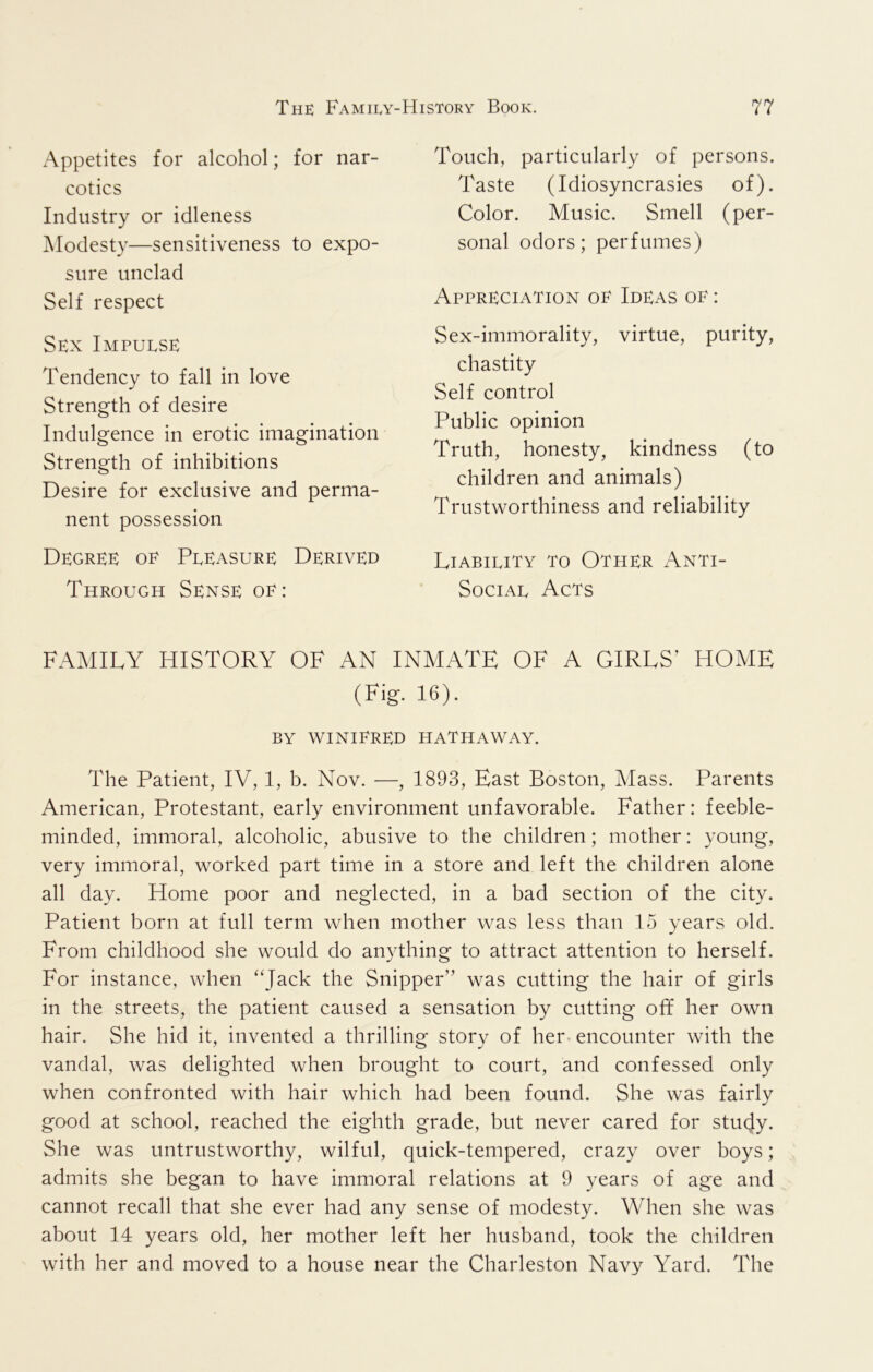 Appetites for alcohol; for nar- cotics Industry or idleness Modesty—sensitiveness to expo- sure unclad Self respect Sex Impulse Tendency to fall in love Strength of desire Indulgence in erotic imagination Strength of inhibitions Desire for exclusive and perma- nent possession Degree oe Pleasure Derived Through Sense oe: Touch, particularly of persons. Taste (Idiosyncrasies of). Color. Music. Smell (per- sonal odors; perfumes) Appreciation oe Ideas oe : Sex-immorality, virtue, purity, chastity Self control Public opinion Truth, honesty, kindness (to children and animals) Trustworthiness and reliability Liability to Other Anti- Social Acts FAMILY HISTORY OF AN INMATE OF A GIRLS’ HOME (Fig. 16). BY WINIERED HATHAWAY. The Patient, IV, 1, b. Nov. —, 1893, East Boston, Mass. Parents American, Protestant, early environment unfavorable. Father: feeble- minded, immoral, alcoholic, abusive to the children; mother: young, very immoral, worked part time in a store and left the children alone all day. Home poor and neglected, in a bad section of the city. Patient born at full term when mother was less than 15 years old. From childhood she would do anything to attract attention to herself. For instance, when “Jack the Snipper” was cutting the hair of girls in the streets, the patient caused a sensation by cutting off her own hair. She hid it, invented a thrilling story of her. encounter with the vandal, was delighted when brought to court, and confessed only when confronted with hair which had been found. She was fairly good at school, reached the eighth grade, but never cared for stucjy. She was untrustworthy, wilful, quick-tempered, crazy over boys; admits she began to have immoral relations at 9 years of age and cannot recall that she ever had any sense of modesty. When she was about 14 years old, her mother left her husband, took the children with her and moved to a house near the Charleston Navy Yard. The