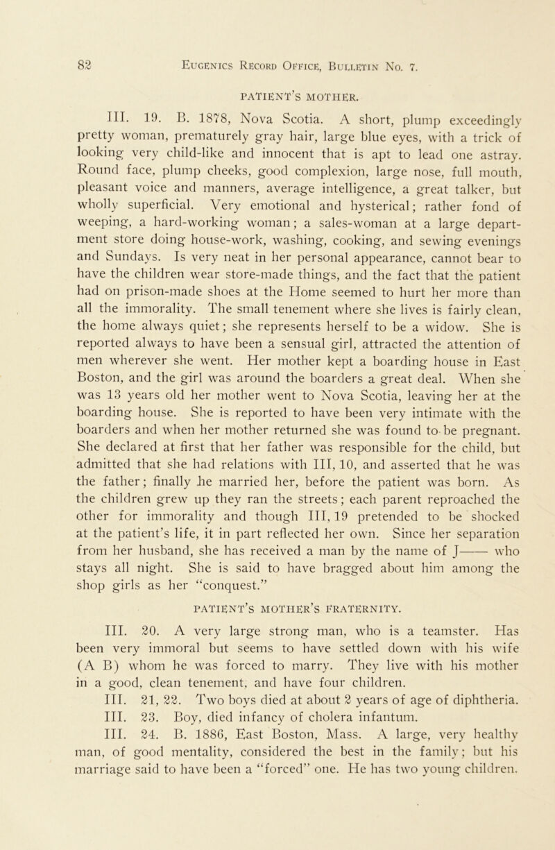 patient’s mother. III. 19. B. 1878, Nova Scotia. A short, plump exceedingly pretty woman, prematurely gray hair, large blue eyes, with a trick of looking very child-like and innocent that is apt to lead one astray. Round face, plump cheeks, good complexion, large nose, full mouth, pleasant voice and manners, average intelligence, a great talker, but wholly superficial. Very emotional and hysterical; rather fond of weeping, a hard-working woman; a sales-woman at a large depart- ment store doing house-work, washing, cooking, and sewing evenings and Sundays. Is very neat in her personal appearance, cannot bear to have the children wear store-made things, and the fact that the patient had on prison-made shoes at the Home seemed to hurt her more than all the immorality. The small tenement where she lives is fairly clean, the home always quiet; she represents herself to be a widow. She is reported always to have been a sensual girl, attracted the attention of men wherever she went. Her mother kept a boarding house in East Boston, and the girl was around the boarders a great deal. When she was 13 years old her mother went to Nova Scotia, leaving her at the boarding house. She is reported to have been very intimate with the boarders and when her mother returned she was found to be pregnant. She declared at first that her father was responsible for the child, but admitted that she had relations with HI, 10, and asserted that he was the father; finally be married her, before the patient was born. As the children grew up they ran the streets; each parent reproached the other for immorality and though HI, 19 pretended to be shocked at the patient’s life, it in part reflected her own. Since her separation from her husband, she has received a man by the name of J who stays all night. She is said to have bragged about him among the shop girls as her “conquest.” patient’s mother’s eraternity. HI. 20. A very large strong man, who is a teamster. Has been very immoral but seems to have settled down with his wife (A B) whom he was forced to marry. They live with his mother in a good, clean tenement, and have four children. HI. 21, 22. Two boys died at about 2 years of age of diphtheria. HI. 23. Boy, died infancy of cholera infantum. HI. 24. B. 1886, East Boston, Mass. A large, very healthy man, of good mentality, considered the best in the family; but his marriage said to have been a “forced” one. He has two young children.