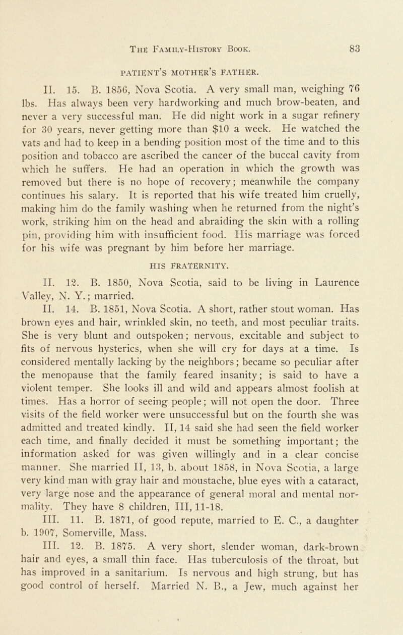 patient’s mother’s father. II. 15. B. 1856, Nova Scotia. A very small man, weighing 76 lbs. Has always been very hardworking and much brow-beaten, and never a very successful man. He did night work in a sugar refinery for 30 years, never getting more than $10 a week. He watched the vats and had to keep in a bending position most of the time and to this position and tobacco are ascribed the cancer of the buccal cavity from which he suffers. He had an operation in which the growth was removed but there is no hope of recovery; meanwhile the company continues his salary. It is reported that his wife treated him cruelly, making him do the family washing when he returned from the night’s work, striking him on the head and abraiding the skin with a rolling pin, providing him with insufficient food. His marriage was forced for his wife was pregnant by him before her marriage. HIS FRATERNITY. II. 12. B. 1850, Nova Scotia, said to be living in Laurence Valley, N. Y.; married. II. 14. B. 1851, Nova Scotia. A short, rather stout woman. Has brown eyes and hair, wrinkled skin, no teeth, and most peculiar traits. She is very blunt and outspoken; nervous, excitable and subject to fits of nervous hysterics, when she will cry for days at a time. Is considered mentally lacking by the neighbors; became so peculiar after the menopause that the family feared insanity; is said to have a violent temper. She looks ill and wild and appears almost foolish at times. Has a horror of seeing people; will not open the door. Three visits of the field worker were unsuccessful but on the fourth she was admitted and treated kindly. II, 14 said she had seen the field worker each time, and finally decided it must be something important; the information asked for was given willingly and in a clear concise manner. She married II, 13, b. about 1858, in Nova Scotia, a large very kind man with gray hair and moustache, blue eyes with a cataract, very large nose and the appearance of general moral and mental nor- mality. They have 8 children, HI, 11-18. HI. 11. B. 1871, of good repute, married to E. C., a daughter b. 1907, Somerville, Mass. HI. 12. B. 1875. A very short, slender woman, dark-brown hair and eyes, a small thin face. Has tuberculosis of the throat, but has improved in a sanitarium. Is nervous and high strung, but has good control of herself. Married N. B., a Jew, much against her