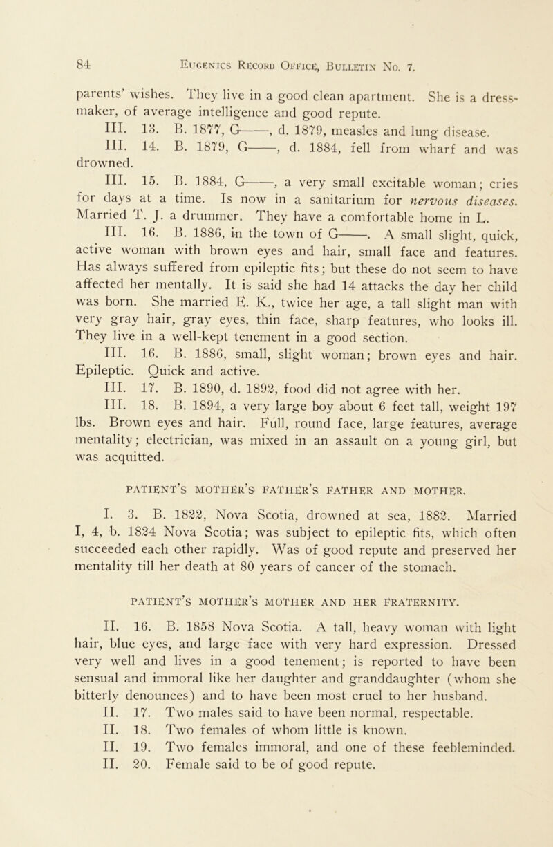 parents’ wishes. They live in a good clean apartment. She is a dress^ maker, of average intelligence and good repute. III. 13. B. 1877, G , d. 1879, measles and lung disease. III. 14. B. 1879, G , d. 1884, fell from wharf and was drowned. III. 15. B. 1884, G , a very small excitable woman; cries for days at a time. Is now in a sanitarium for nervous diseases. Married T. J. a drummer. They have a comfortable home in L. III. 16. B. 1886, in the town of G . A small slight, quick, active woman with brown eyes and hair, small face and features. Has always suffered from epileptic fits; but these do not seem to have affected her mentally. It is said she had 14 attacks the day her child was born. She married K. K., twice her age, a tall slight man with very gray hair, gray eyes, thin face, sharp features, who looks ill. They live in a well-kept tenement in a good section. III. 16. B. 1886, small, slight woman; brown eyes and hair. Epileptic. Quick and active. III. 17. B. 1890, d. 1892, food did not agree with her. III. 18. B. 1894, a very large boy about 6 feet tall, weight 197 lbs. Brown eyes and hair. Full, round face, large features, average mentality; electrician, was mixed in an assault on a young girl, but was acquitted. patient’s mother’s father’s father and mother. I. 3. B. 1822, Nova Scotia, drowned at sea, 1882. Married I, 4, b. 1824 Nova Scotia; was subject to epileptic fits, which often succeeded each other rapidly. Was of good repute and preserved her mentality till her death at 80 years of cancer of the stomach. patient’s mother’s mother and her fraternity. II. 16. B. 1858 Nova Scotia. A tall, heavy woman with light hair, blue eyes, and large face with very hard expression. Dressed very well and lives in a good tenement; is reported to have been sensual and immoral like her daughter and granddaughter (whom she bitterly denounces) and to have been most cruel to her husband. II. 17. Two males said to have been normal, respectable. II. 18. Two females of whom little is known. II. 19. Two females immoral, and one of these feebleminded. II. 20. Female said to be of good repute.