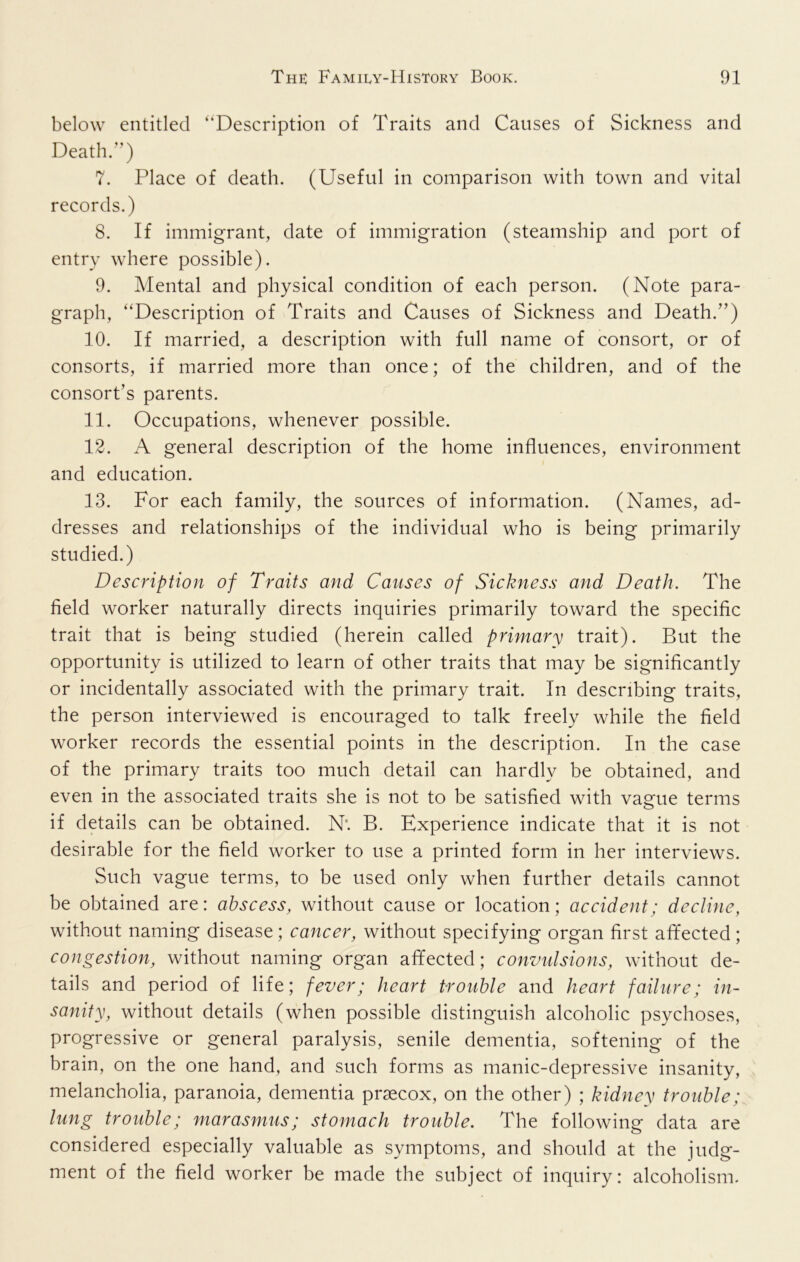 below entitled ‘'Description of Traits and Causes of Sickness and Death.”) 7. Place of death. (Useful in comparison with town and vital records.) 8. If immigrant, date of immigration (steamship and port of entry where possible). 9. Mental and physical condition of each person. (Note para- graph, “Description of Traits and Causes of Sickness and Death.”) 10. If married, a description with full name of consort, or of consorts, if married more than once; of the children, and of the consort’s parents. 11. Occupations, whenever possible. 12. A general description of the home influences, environment and education. 13. For each family, the sources of information. (Names, ad- dresses and relationships of the individual who is being primarily studied.) Description of Traits and Causes of Sickness and Death. The field worker naturally directs inquiries primarily toward the specific trait that is being studied (herein called primary trait). But the opportunity is utilized to learn of other traits that may be significantly or incidentally associated with the primary trait. In describing traits, the person interviewed is encouraged to talk freely while the field worker records the essential points in the description. In the case of the primary traits too much detail can hardly be obtained, and even in the associated traits she is not to be satisfied with vague terms if details can be obtained. Nt B. Experience indicate that it is not desirable for the field worker to use a printed form in her interviews. Such vague terms, to be used only when further details cannot be obtained are: abscess, without cause or location; accident; decline, without naming disease; cancer, without specifying organ first afifected; congestion, without naming organ affected; convulsions, without de- tails and period of life; fever; heart trouble and heart failure; in- sanity, without details (when possible distinguish alcoholic psychoses, progressive or general paralysis, senile dementia, softening of the brain, on the one hand, and such forms as manic-depressive insanity, melancholia, paranoia, dementia prsecox, on the other) ; kidney trouble; lung trouble; marasmus; stomach trouble. The following data are considered especially valuable as symptoms, and should at the judg- ment of the field worker be made the subject of inquiry: alcoholism.