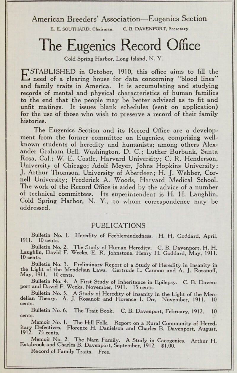 American Breeders’ Association—Eugenics Section E. E. SOUTHARD. Chairman. C. B. DAVENPORT. Secretary The Eug enics Record Office Cold Spring Harbor, Long Island, N. Y. Established in October, 1910, this office aims to fill the need of a clearing house for data concerning “blood lines” and family traits in America. It is accumulating and studying records of mental and physical characteristics of human families to the end that the people may be better advised as to fit and unfit matings. It issues blank schedules (sent on application) for the use of those who wish to preserve a record of their family histories. The Eugenics Section and its Record Office are a develop- ment from the former committee on Eugenics, comprising well- known students of heredity and humanists; among others Alex- ander Graham Bell, Washington, D. C.; Luther Burbank, Santa Rosa, Cal.; W. E. Castle, Harvard University; C. R. Henderson, University of Chicago; Adolf Meyer, Johns Hopkins University; J. Arthur Thomson, University of Aberdeen; H. J. Webber, Cor- nell University; Frederick A. Woods, Harvard Medical School. The work of the Record Office is aided by the advice of a number of technical committees. Its superintendent is H. H. Laughlin, Cold Spring Harbor, N. Y., to whom correspondence may be addressed. PUBLICATIONS Bulletin No. I. Heredity of Feeblemindedness. H. H. Goddard, April, 1911. 10 cents. Bulletin No. 2. The Study of Human Heredity. C. B. Davenport, H. H. Laughlin, David F. Weeks, E. R. Johnstone, Henry H. Goddard, May, 1911. 10 cents. Bulletin No. 3. Preliminary Report of a Study of Heredity in Insanity in the Light of the Mendelian Laws. Gertrude L. Cannon and A. J. Rosanoff, May, 1911. 10 cents. Bulletin No. 4. A First Study of Inheritance in Epilepsy. C. B. Daven- port and David F. Weeks, November, 1911. 15 cents. Bulletin No. 5. A Study of Heredity of Insanity in the Light of the Men- delian Theory. A. J. Rosanoff and Florence I. Orr, November, 1911. 10 cents. Bulletin No. 6. The Trait Book. C. B. Davenport, February, 1912. 10 cents. Memoir No. 1. The Hill Folk. Report on a Rural Community of Hered- itary Defectives. Florence H. Danielson and Charles B. Davenport, August, 1912. 75 cents. Memoir No. 2. The Nam Family. A Study in Cacogenics. Arthur H. Estabrook and Charles B. Davenport, September, 1912. $1.00. Record of Family Traits. Free.