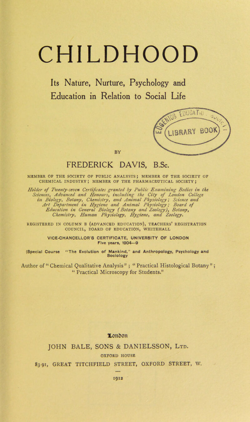 Its Nature, Nurture, Psychology and Education in Relation to Social Life BY FREDERICK DAVIS, MEMBBR OF THE SOCIETY OF PUBLIC ANALYSTS; MEMBER OF THE SOCIETY OF CHEMICAL INDUSTRY ; MEMBER OF THE PHARMACEUTICAL SOCIETY ; Holder of Twenty-seven Certificates granted by Public Examining Bodies in the Sciences, Advanced and Honours, including the City of London College in Biology, Botany, Chemistry, and Animal Physiology; Science and Art Defartment in Hygiene and Animal Physiology; Board of Education in General Biology (Botany and Zoology), Botany, Chemistry, Human Physiology, Hygiene, and Zoology. REGISTERED IN COLUMN B (ADVANCED EDUCATION), TEACHERS’ REGISTRATION COUNCIL, BOARD OF EDUCATION, WHITEHALL VICE-CHANCELLOR'S CERTIFICATE, UNIVERSITY OF LONDON Five years, 1904—9 (Special Course The Evolution of Mankind, and Anthropology, Psychology and Sociology Author of “Chemical Qualitative Analysis” ; “Practical Histological Botany”; “ Practical Microscopy for Students.” london JOHN BALE, SONS «& DANIELSSON, Ltd. OXFORD HOUSE 83 91, GREAT TITCIIFIELD STREET, OXFORD STREET, W. 1912