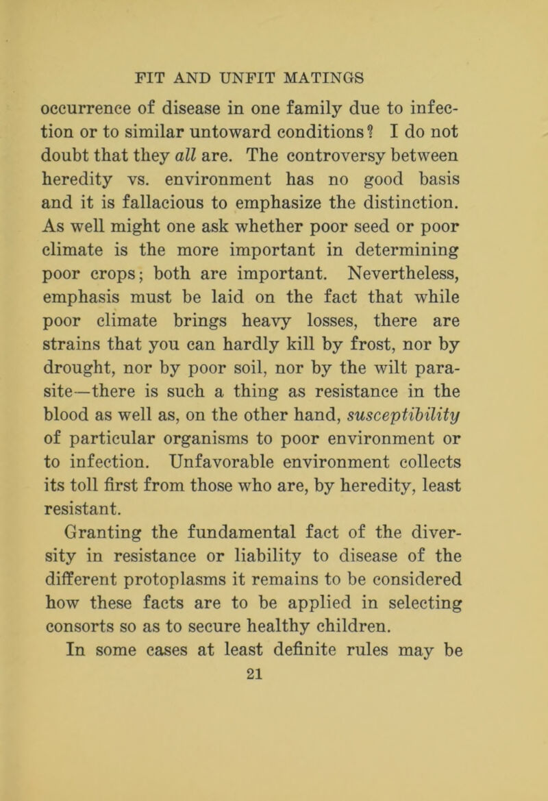 occurrence of disease in one family due to infec- tion or to similar untoward conditions? I do not doubt that they all are. The controversy between heredity vs. environment has no good basis and it is fallacious to emphasize the distinction. As well might one ask whether poor seed or poor climate is the more important in determining poor crops; both are important. Nevertheless, emphasis must be laid on the fact that while poor climate brings heavy losses, there are strains that you can hardly kill by frost, nor by drought, nor by poor soil, nor by the wilt para- site—there is such a thing as resistance in the blood as well as, on the other hand, susceptibility of particular organisms to poor environment or to infection. Unfavorable environment collects its toll first from those who are, by heredity, least resistant. Granting the fundamental fact of the diver- sity in resistance or liability to disease of the different protoplasms it remains to be considered how these facts are to be applied in selecting consorts so as to secure healthy children. In some cases at least definite rules may be