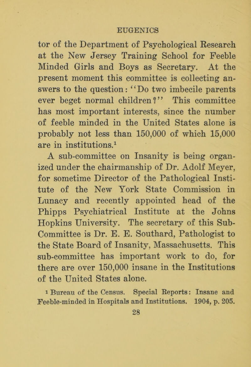 tor of the Department of Psychological Research at the New Jersey Training School for Feeble Minded Girls and Boys as Secretary. At the present moment this committee is collecting an- swers to the question: “ Do two imbecile parents ever beget normal children?” This committee has most important interests, since the number of feeble minded in the United States alone is probably not less than 150,000 of which 15,000 are in institutions.1 A sub-committee on Insanity is being organ- ized under the chairmanship of Dr. Adolf Meyer, for sometime Director of the Pathological Insti- tute of the New York State Commission in Lunacy and recently appointed head of the Phipps Psychiatrical Institute at the Johns Hopkins University. The secretary of this Sub- Committee is Dr. E. E. Southard, Pathologist to the State Board of Insanity, Massachusetts. This sub-committee has important work to do, for there are over 150,000 insane in the Institutions of the United States alone. i Bureau of the Census. Special Reports: Insane and Feeble-minded in Hospitals and Institutions. 1904, p. 205.